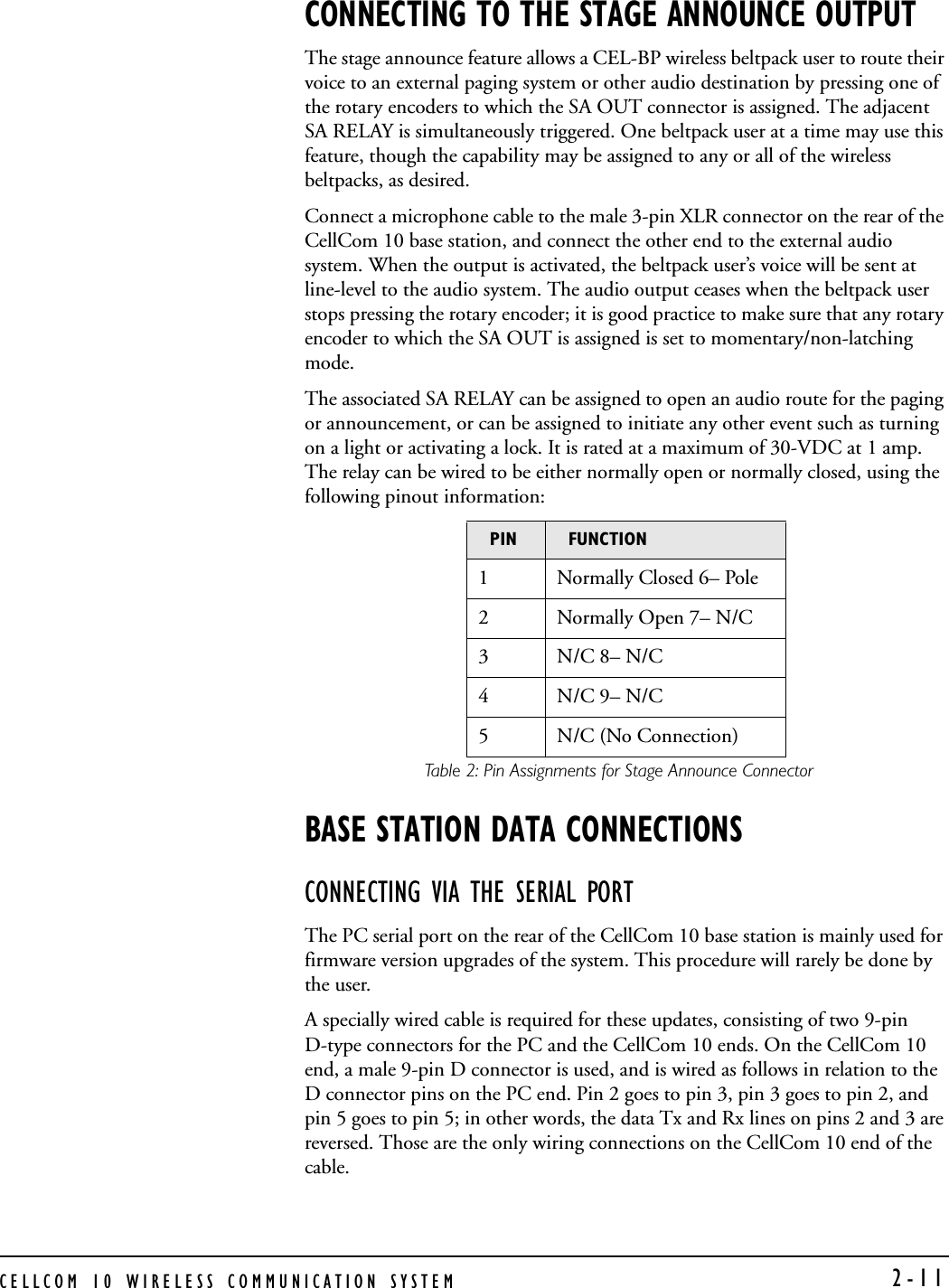 CELLCOM 10 WIRELESS COMMUNICATION SYSTEM  2-11CONNECTING TO THE STAGE ANNOUNCE OUTPUTThe stage announce feature allows a CEL-BP wireless beltpack user to route their voice to an external paging system or other audio destination by pressing one of the rotary encoders to which the SA OUT connector is assigned. The adjacent SA RELAY is simultaneously triggered. One beltpack user at a time may use this feature, though the capability may be assigned to any or all of the wireless beltpacks, as desired.Connect a microphone cable to the male 3-pin XLR connector on the rear of the CellCom 10 base station, and connect the other end to the external audio system. When the output is activated, the beltpack user’s voice will be sent at line-level to the audio system. The audio output ceases when the beltpack user stops pressing the rotary encoder; it is good practice to make sure that any rotary encoder to which the SA OUT is assigned is set to momentary/non-latching mode. The associated SA RELAY can be assigned to open an audio route for the paging or announcement, or can be assigned to initiate any other event such as turning on a light or activating a lock. It is rated at a maximum of 30-VDC at 1 amp. The relay can be wired to be either normally open or normally closed, using the following pinout information: Table 2: Pin Assignments for Stage Announce ConnectorBASE STATION DATA CONNECTIONSCONNECTING VIA THE SERIAL PORTThe PC serial port on the rear of the CellCom 10 base station is mainly used for firmware version upgrades of the system. This procedure will rarely be done by the user.A specially wired cable is required for these updates, consisting of two 9-pin D-type connectors for the PC and the CellCom 10 ends. On the CellCom 10 end, a male 9-pin D connector is used, and is wired as follows in relation to the D connector pins on the PC end. Pin 2 goes to pin 3, pin 3 goes to pin 2, and pin 5 goes to pin 5; in other words, the data Tx and Rx lines on pins 2 and 3 are reversed. Those are the only wiring connections on the CellCom 10 end of the cable.PIN FUNCTION1 Normally Closed 6– Pole2 Normally Open 7– N/C3N/C 8– N/C4N/C 9– N/C5 N/C (No Connection) 