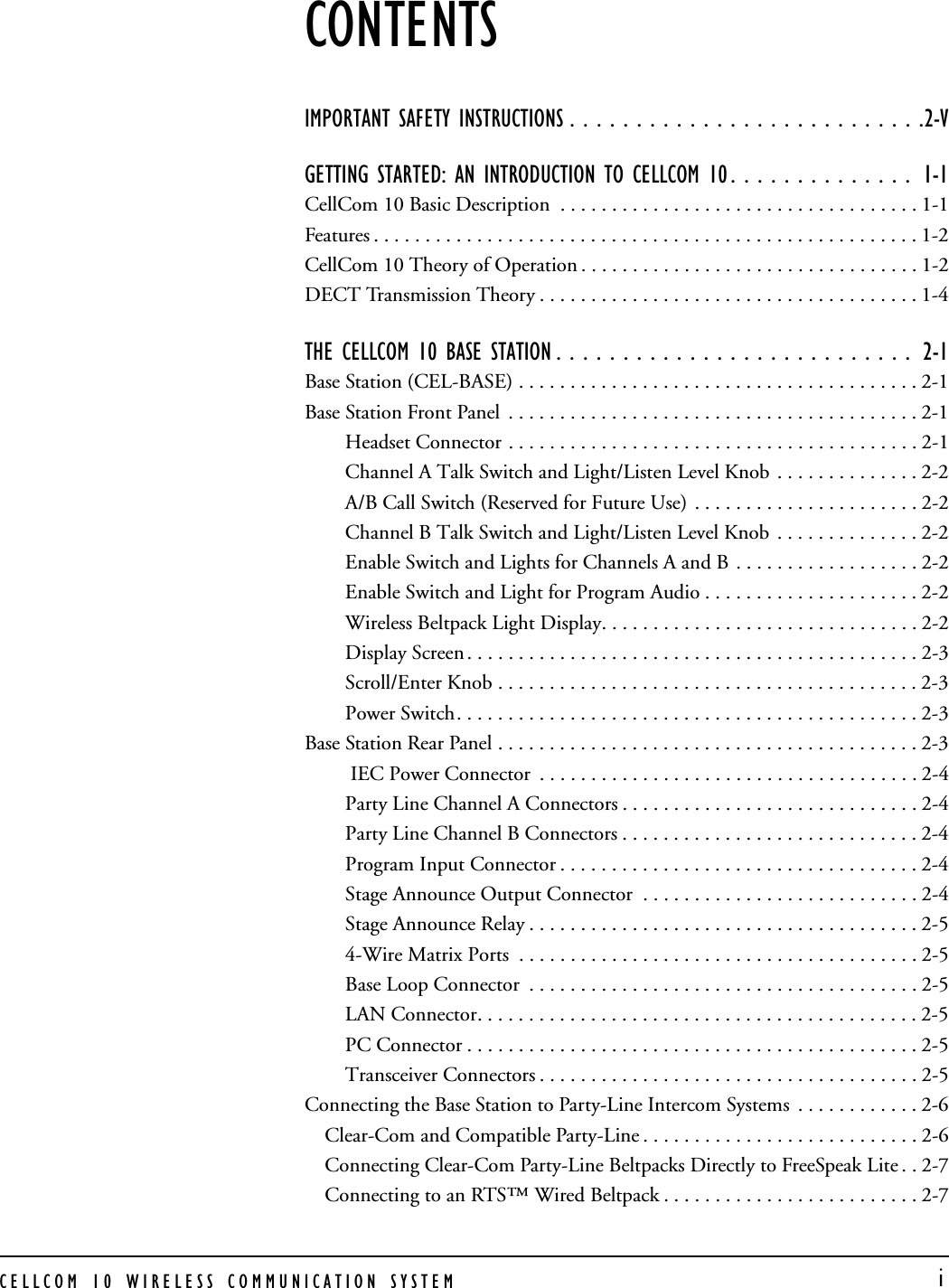CELLCOM 10 WIRELESS COMMUNICATION SYSTEM  iCONTENTSIMPORTANT SAFETY INSTRUCTIONS . . . . . . . . . . . . . . . . . . . . . . . . . . .2-VGETTING STARTED: AN INTRODUCTION TO CELLCOM 10 . . . . . . . . . . . . . .  1-1CellCom 10 Basic Description  . . . . . . . . . . . . . . . . . . . . . . . . . . . . . . . . . . . 1-1Features . . . . . . . . . . . . . . . . . . . . . . . . . . . . . . . . . . . . . . . . . . . . . . . . . . . . . 1-2CellCom 10 Theory of Operation . . . . . . . . . . . . . . . . . . . . . . . . . . . . . . . . . 1-2DECT Transmission Theory . . . . . . . . . . . . . . . . . . . . . . . . . . . . . . . . . . . . . 1-4THE CELLCOM 10 BASE STATION . . . . . . . . . . . . . . . . . . . . . . . . . . .  2-1Base Station (CEL-BASE) . . . . . . . . . . . . . . . . . . . . . . . . . . . . . . . . . . . . . . . 2-1Base Station Front Panel  . . . . . . . . . . . . . . . . . . . . . . . . . . . . . . . . . . . . . . . . 2-1Headset Connector . . . . . . . . . . . . . . . . . . . . . . . . . . . . . . . . . . . . . . . . 2-1Channel A Talk Switch and Light/Listen Level Knob . . . . . . . . . . . . . . 2-2A/B Call Switch (Reserved for Future Use) . . . . . . . . . . . . . . . . . . . . . . 2-2Channel B Talk Switch and Light/Listen Level Knob  . . . . . . . . . . . . . . 2-2Enable Switch and Lights for Channels A and B . . . . . . . . . . . . . . . . . . 2-2Enable Switch and Light for Program Audio . . . . . . . . . . . . . . . . . . . . . 2-2Wireless Beltpack Light Display. . . . . . . . . . . . . . . . . . . . . . . . . . . . . . . 2-2Display Screen . . . . . . . . . . . . . . . . . . . . . . . . . . . . . . . . . . . . . . . . . . . . 2-3Scroll/Enter Knob . . . . . . . . . . . . . . . . . . . . . . . . . . . . . . . . . . . . . . . . . 2-3Power Switch. . . . . . . . . . . . . . . . . . . . . . . . . . . . . . . . . . . . . . . . . . . . . 2-3Base Station Rear Panel . . . . . . . . . . . . . . . . . . . . . . . . . . . . . . . . . . . . . . . . . 2-3 IEC Power Connector  . . . . . . . . . . . . . . . . . . . . . . . . . . . . . . . . . . . . . 2-4Party Line Channel A Connectors . . . . . . . . . . . . . . . . . . . . . . . . . . . . . 2-4Party Line Channel B Connectors . . . . . . . . . . . . . . . . . . . . . . . . . . . . . 2-4Program Input Connector . . . . . . . . . . . . . . . . . . . . . . . . . . . . . . . . . . . 2-4Stage Announce Output Connector  . . . . . . . . . . . . . . . . . . . . . . . . . . . 2-4Stage Announce Relay . . . . . . . . . . . . . . . . . . . . . . . . . . . . . . . . . . . . . . 2-54-Wire Matrix Ports  . . . . . . . . . . . . . . . . . . . . . . . . . . . . . . . . . . . . . . . 2-5Base Loop Connector  . . . . . . . . . . . . . . . . . . . . . . . . . . . . . . . . . . . . . . 2-5LAN Connector. . . . . . . . . . . . . . . . . . . . . . . . . . . . . . . . . . . . . . . . . . . 2-5PC Connector . . . . . . . . . . . . . . . . . . . . . . . . . . . . . . . . . . . . . . . . . . . . 2-5Transceiver Connectors . . . . . . . . . . . . . . . . . . . . . . . . . . . . . . . . . . . . . 2-5Connecting the Base Station to Party-Line Intercom Systems  . . . . . . . . . . . . 2-6Clear-Com and Compatible Party-Line . . . . . . . . . . . . . . . . . . . . . . . . . . . 2-6Connecting Clear-Com Party-Line Beltpacks Directly to FreeSpeak Lite . . 2-7Connecting to an RTS™ Wired Beltpack . . . . . . . . . . . . . . . . . . . . . . . . . 2-7