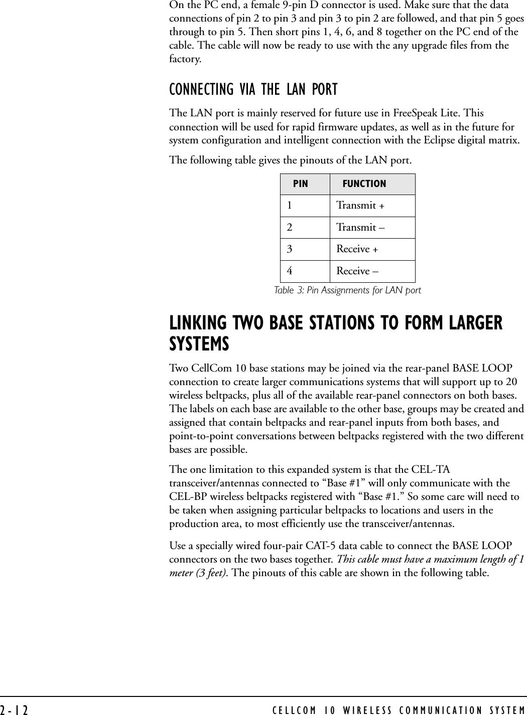 CELLCOM 10 WIRELESS COMMUNICATION SYSTEM2-12On the PC end, a female 9-pin D connector is used. Make sure that the data connections of pin 2 to pin 3 and pin 3 to pin 2 are followed, and that pin 5 goes through to pin 5. Then short pins 1, 4, 6, and 8 together on the PC end of the cable. The cable will now be ready to use with the any upgrade files from the factory.CONNECTING VIA THE LAN PORTThe LAN port is mainly reserved for future use in FreeSpeak Lite. This connection will be used for rapid firmware updates, as well as in the future for system configuration and intelligent connection with the Eclipse digital matrix.The following table gives the pinouts of the LAN port. Table 3: Pin Assignments for LAN portLINKING TWO BASE STATIONS TO FORM LARGER SYSTEMSTwo CellCom 10 base stations may be joined via the rear-panel BASE LOOP connection to create larger communications systems that will support up to 20 wireless beltpacks, plus all of the available rear-panel connectors on both bases. The labels on each base are available to the other base, groups may be created and assigned that contain beltpacks and rear-panel inputs from both bases, and point-to-point conversations between beltpacks registered with the two different bases are possible. The one limitation to this expanded system is that the CEL-TA transceiver/antennas connected to “Base #1” will only communicate with the CEL-BP wireless beltpacks registered with “Base #1.” So some care will need to be taken when assigning particular beltpacks to locations and users in the production area, to most efficiently use the transceiver/antennas.  Use a specially wired four-pair CAT-5 data cable to connect the BASE LOOP connectors on the two bases together. This cable must have a maximum length of 1 meter (3 feet). The pinouts of this cable are shown in the following table. PIN FUNCTION1Transmit +2Transmit –3 Receive +4 Receive –