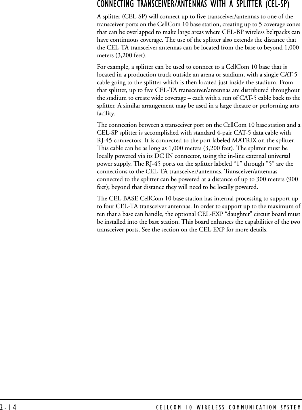 CELLCOM 10 WIRELESS COMMUNICATION SYSTEM2-14CONNECTING TRANSCEIVER/ANTENNAS WITH A SPLITTER (CEL-SP)A splitter (CEL-SP) will connect up to five transceiver/antennas to one of the transceiver ports on the CellCom 10 base station, creating up to 5 coverage zones that can be overlapped to make large areas where CEL-BP wireless beltpacks can have continuous coverage. The use of the splitter also extends the distance that the CEL-TA transceiver antennas can be located from the base to beyond 1,000 meters (3,200 feet).For example, a splitter can be used to connect to a CellCom 10 base that is located in a production truck outside an arena or stadium, with a single CAT-5 cable going to the splitter which is then located just inside the stadium. From that splitter, up to five CEL-TA transceiver/antennas are distributed throughout the stadium to create wide coverage – each with a run of CAT-5 cable back to the splitter. A similar arrangement may be used in a large theatre or performing arts facility.The connection between a transceiver port on the CellCom 10 base station and a CEL-SP splitter is accomplished with standard 4-pair CAT-5 data cable with RJ-45 connectors. It is connected to the port labeled MATRIX on the splitter. This cable can be as long as 1,000 meters (3,200 feet). The splitter must be locally powered via its DC IN connector, using the in-line external universal power supply. The RJ-45 ports on the splitter labeled “1” through “5” are the connections to the CEL-TA transceiver/antennas. Transceiver/antennas connected to the splitter can be powered at a distance of up to 300 meters (900 feet); beyond that distance they will need to be locally powered.The CEL-BASE CellCom 10 base station has internal processing to support up to four CEL-TA transceiver antennas. In order to support up to the maximum of ten that a base can handle, the optional CEL-EXP “daughter” circuit board must be installed into the base station. This board enhances the capabilities of the two transceiver ports. See the section on the CEL-EXP for more details.