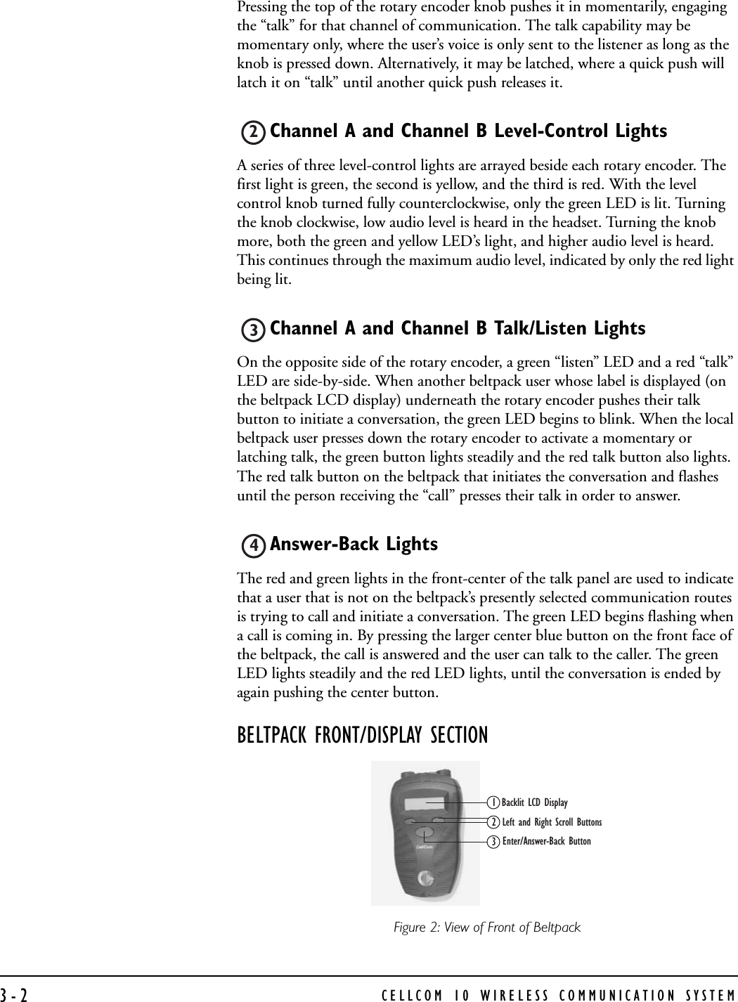 CELLCOM 10 WIRELESS COMMUNICATION SYSTEM3-2Pressing the top of the rotary encoder knob pushes it in momentarily, engaging the “talk” for that channel of communication. The talk capability may be momentary only, where the user’s voice is only sent to the listener as long as the knob is pressed down. Alternatively, it may be latched, where a quick push will latch it on “talk” until another quick push releases it.Channel A and Channel B Level-Control Lights A series of three level-control lights are arrayed beside each rotary encoder. The first light is green, the second is yellow, and the third is red. With the level control knob turned fully counterclockwise, only the green LED is lit. Turning the knob clockwise, low audio level is heard in the headset. Turning the knob more, both the green and yellow LED’s light, and higher audio level is heard. This continues through the maximum audio level, indicated by only the red light being lit. Channel A and Channel B Talk/Listen LightsOn the opposite side of the rotary encoder, a green “listen” LED and a red “talk” LED are side-by-side. When another beltpack user whose label is displayed (on the beltpack LCD display) underneath the rotary encoder pushes their talk button to initiate a conversation, the green LED begins to blink. When the local beltpack user presses down the rotary encoder to activate a momentary or latching talk, the green button lights steadily and the red talk button also lights. The red talk button on the beltpack that initiates the conversation and flashes until the person receiving the “call” presses their talk in order to answer.Answer-Back Lights The red and green lights in the front-center of the talk panel are used to indicate that a user that is not on the beltpack’s presently selected communication routes is trying to call and initiate a conversation. The green LED begins flashing when a call is coming in. By pressing the larger center blue button on the front face of the beltpack, the call is answered and the user can talk to the caller. The green LED lights steadily and the red LED lights, until the conversation is ended by again pushing the center button. BELTPACK FRONT/DISPLAY SECTIONFigure 2: View of Front of Beltpack 234Backlit LCD DisplayLeft and Right Scroll ButtonsEnter/Answer-Back Button123