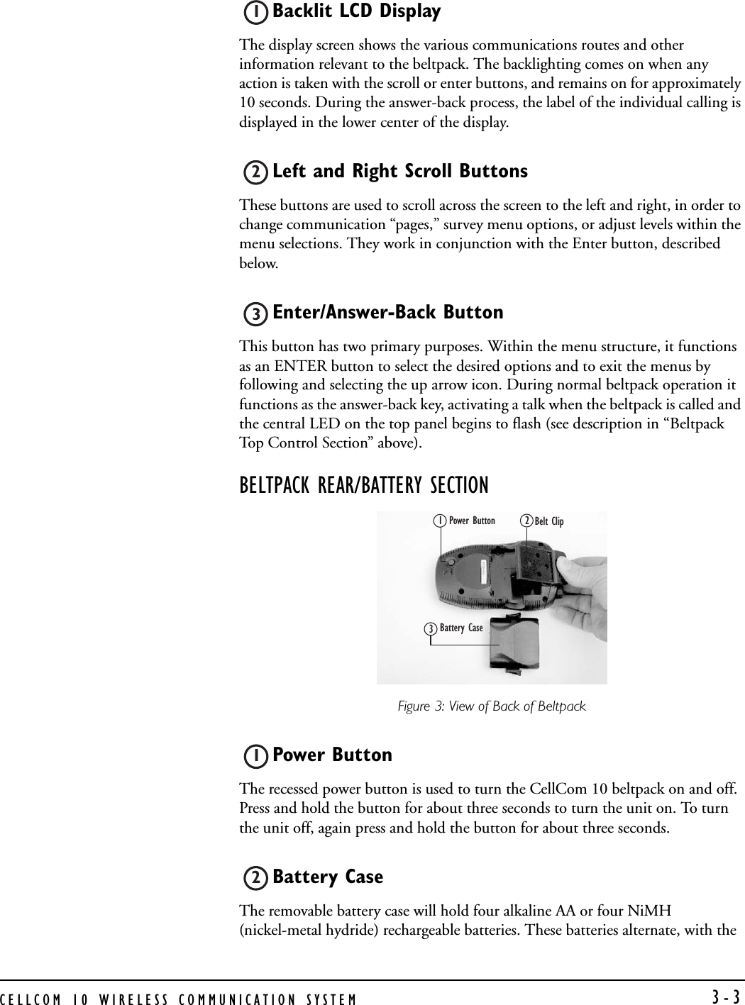CELLCOM 10 WIRELESS COMMUNICATION SYSTEM  3-3Backlit LCD Display The display screen shows the various communications routes and other information relevant to the beltpack. The backlighting comes on when any action is taken with the scroll or enter buttons, and remains on for approximately 10 seconds. During the answer-back process, the label of the individual calling is displayed in the lower center of the display.Left and Right Scroll ButtonsThese buttons are used to scroll across the screen to the left and right, in order to change communication “pages,” survey menu options, or adjust levels within the menu selections. They work in conjunction with the Enter button, described below.Enter/Answer-Back Button This button has two primary purposes. Within the menu structure, it functions as an ENTER button to select the desired options and to exit the menus by following and selecting the up arrow icon. During normal beltpack operation it functions as the answer-back key, activating a talk when the beltpack is called and the central LED on the top panel begins to flash (see description in “Beltpack Top Control Section” above).BELTPACK REAR/BATTERY SECTIONFigure 3: View of Back of BeltpackPower ButtonThe recessed power button is used to turn the CellCom 10 beltpack on and off. Press and hold the button for about three seconds to turn the unit on. To turn the unit off, again press and hold the button for about three seconds.Battery CaseThe removable battery case will hold four alkaline AA or four NiMH (nickel-metal hydride) rechargeable batteries. These batteries alternate, with the 123Power Button  Belt Clip Battery Case 12312