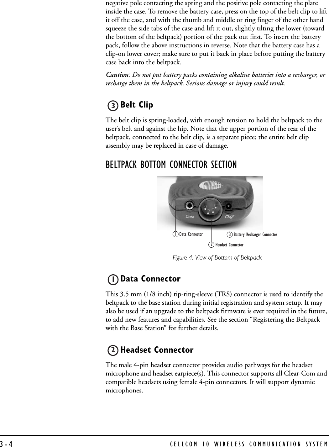 CELLCOM 10 WIRELESS COMMUNICATION SYSTEM3-4negative pole contacting the spring and the positive pole contacting the plate inside the case. To remove the battery case, press on the top of the belt clip to lift it off the case, and with the thumb and middle or ring finger of the other hand squeeze the side tabs of the case and lift it out, slightly tilting the lower (toward the bottom of the beltpack) portion of the pack out first. To insert the battery pack, follow the above instructions in reverse. Note that the battery case has a clip-on lower cover; make sure to put it back in place before putting the battery case back into the beltpack. Caution: Do not put battery packs containing alkaline batteries into a recharger, or recharge them in the beltpack. Serious damage or injury could result.Belt Clip The belt clip is spring-loaded, with enough tension to hold the beltpack to the user’s belt and against the hip. Note that the upper portion of the rear of the beltpack, connected to the belt clip, is a separate piece; the entire belt clip assembly may be replaced in case of damage. BELTPACK BOTTOM CONNECTOR SECTIONFigure 4: View of Bottom of BeltpackData Connector This 3.5 mm (1/8 inch) tip-ring-sleeve (TRS) connector is used to identify the beltpack to the base station during initial registration and system setup. It may also be used if an upgrade to the beltpack firmware is ever required in the future, to add new features and capabilities. See the section “Registering the Beltpack with the Base Station” for further details. Headset ConnectorThe male 4-pin headset connector provides audio pathways for the headset microphone and headset earpiece(s). This connector supports all Clear-Com and compatible headsets using female 4-pin connectors. It will support dynamic microphones. 3Battery Recharger ConnectorData Connector1Headset Connector2312