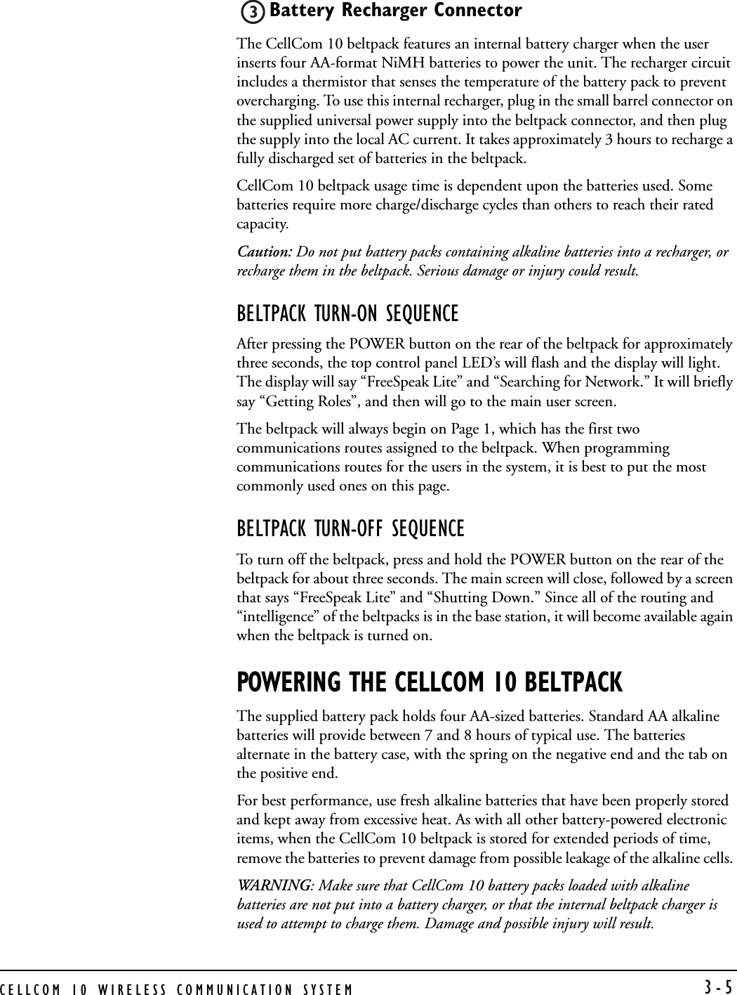 CELLCOM 10 WIRELESS COMMUNICATION SYSTEM  3-5Battery Recharger Connector The CellCom 10 beltpack features an internal battery charger when the user inserts four AA-format NiMH batteries to power the unit. The recharger circuit includes a thermistor that senses the temperature of the battery pack to prevent overcharging. To use this internal recharger, plug in the small barrel connector on the supplied universal power supply into the beltpack connector, and then plug the supply into the local AC current. It takes approximately 3 hours to recharge a fully discharged set of batteries in the beltpack.CellCom 10 beltpack usage time is dependent upon the batteries used. Some batteries require more charge/discharge cycles than others to reach their rated capacity.  Caution: Do not put battery packs containing alkaline batteries into a recharger, or recharge them in the beltpack. Serious damage or injury could result.BELTPACK TURN-ON SEQUENCEAfter pressing the POWER button on the rear of the beltpack for approximately three seconds, the top control panel LED’s will flash and the display will light. The display will say “FreeSpeak Lite” and “Searching for Network.” It will briefly say “Getting Roles”, and then will go to the main user screen. The beltpack will always begin on Page 1, which has the first two communications routes assigned to the beltpack. When programming communications routes for the users in the system, it is best to put the most commonly used ones on this page. BELTPACK TURN-OFF SEQUENCETo turn off the beltpack, press and hold the POWER button on the rear of the beltpack for about three seconds. The main screen will close, followed by a screen that says “FreeSpeak Lite” and “Shutting Down.” Since all of the routing and “intelligence” of the beltpacks is in the base station, it will become available again when the beltpack is turned on.POWERING THE CELLCOM 10 BELTPACKThe supplied battery pack holds four AA-sized batteries. Standard AA alkaline batteries will provide between 7 and 8 hours of typical use. The batteries alternate in the battery case, with the spring on the negative end and the tab on the positive end. For best performance, use fresh alkaline batteries that have been properly stored and kept away from excessive heat. As with all other battery-powered electronic items, when the CellCom 10 beltpack is stored for extended periods of time, remove the batteries to prevent damage from possible leakage of the alkaline cells. WAR NING: Make sure that CellCom 10 battery packs loaded with alkaline batteries are not put into a battery charger, or that the internal beltpack charger is used to attempt to charge them. Damage and possible injury will result.3