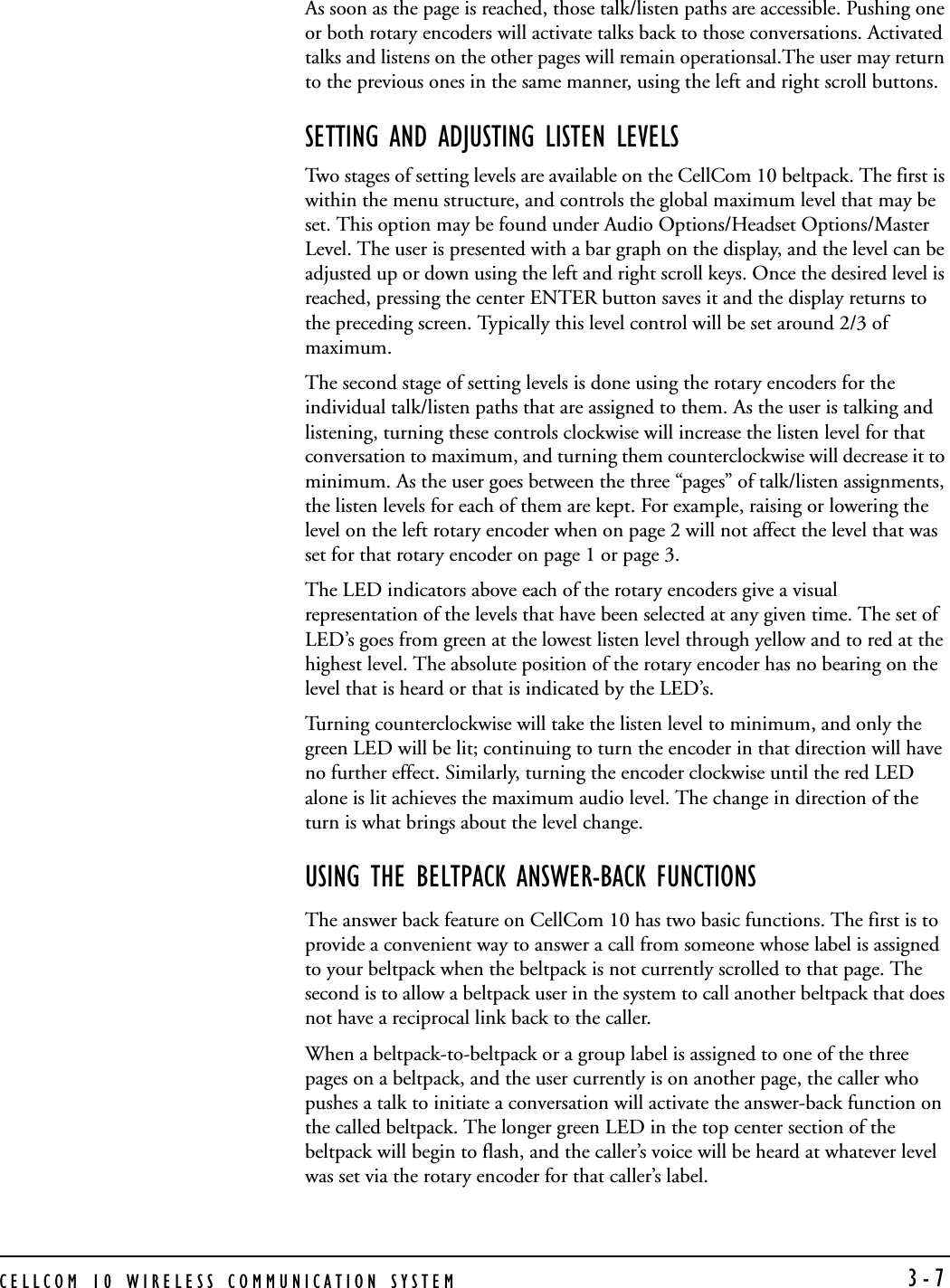 CELLCOM 10 WIRELESS COMMUNICATION SYSTEM  3-7As soon as the page is reached, those talk/listen paths are accessible. Pushing one or both rotary encoders will activate talks back to those conversations. Activated talks and listens on the other pages will remain operationsal.The user may return to the previous ones in the same manner, using the left and right scroll buttons. SETTING AND ADJUSTING LISTEN LEVELSTwo stages of setting levels are available on the CellCom 10 beltpack. The first is within the menu structure, and controls the global maximum level that may be set. This option may be found under Audio Options/Headset Options/Master Level. The user is presented with a bar graph on the display, and the level can be adjusted up or down using the left and right scroll keys. Once the desired level is reached, pressing the center ENTER button saves it and the display returns to the preceding screen. Typically this level control will be set around 2/3 of maximum.The second stage of setting levels is done using the rotary encoders for the individual talk/listen paths that are assigned to them. As the user is talking and listening, turning these controls clockwise will increase the listen level for that conversation to maximum, and turning them counterclockwise will decrease it to minimum. As the user goes between the three “pages” of talk/listen assignments, the listen levels for each of them are kept. For example, raising or lowering the level on the left rotary encoder when on page 2 will not affect the level that was set for that rotary encoder on page 1 or page 3. The LED indicators above each of the rotary encoders give a visual representation of the levels that have been selected at any given time. The set of LED’s goes from green at the lowest listen level through yellow and to red at the highest level. The absolute position of the rotary encoder has no bearing on the level that is heard or that is indicated by the LED’s. Turning counterclockwise will take the listen level to minimum, and only the green LED will be lit; continuing to turn the encoder in that direction will have no further effect. Similarly, turning the encoder clockwise until the red LED alone is lit achieves the maximum audio level. The change in direction of the turn is what brings about the level change.USING THE BELTPACK ANSWER-BACK FUNCTIONSThe answer back feature on CellCom 10 has two basic functions. The first is to provide a convenient way to answer a call from someone whose label is assigned to your beltpack when the beltpack is not currently scrolled to that page. The second is to allow a beltpack user in the system to call another beltpack that does not have a reciprocal link back to the caller. When a beltpack-to-beltpack or a group label is assigned to one of the three pages on a beltpack, and the user currently is on another page, the caller who pushes a talk to initiate a conversation will activate the answer-back function on the called beltpack. The longer green LED in the top center section of the beltpack will begin to flash, and the caller’s voice will be heard at whatever level was set via the rotary encoder for that caller’s label. 