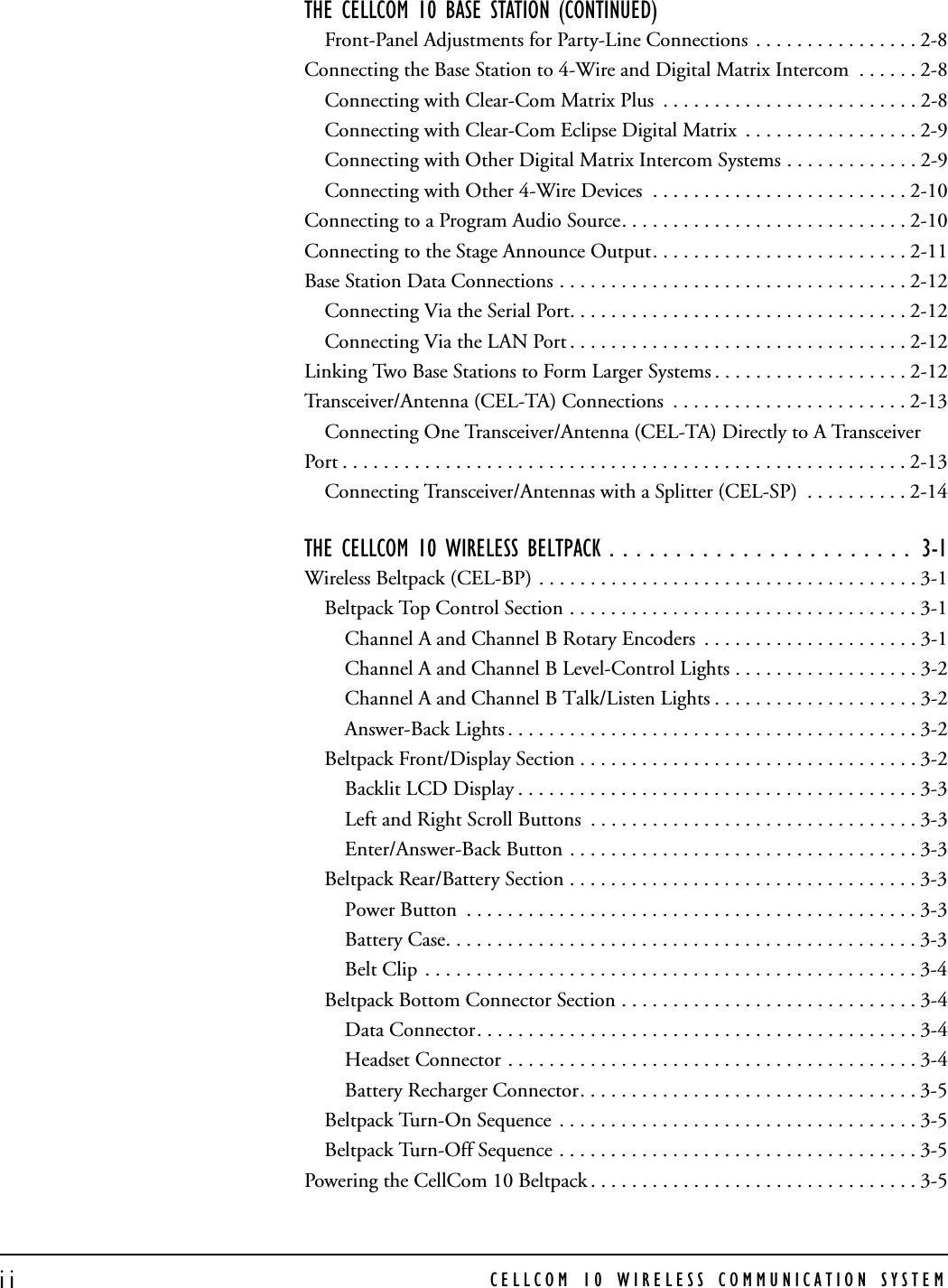 CELLCOM 10 WIRELESS COMMUNICATION SYSTEMiiTHE CELLCOM 10 BASE STATION (CONTINUED)  Front-Panel Adjustments for Party-Line Connections  . . . . . . . . . . . . . . . . 2-8Connecting the Base Station to 4-Wire and Digital Matrix Intercom  . . . . . . 2-8Connecting with Clear-Com Matrix Plus  . . . . . . . . . . . . . . . . . . . . . . . . . 2-8Connecting with Clear-Com Eclipse Digital Matrix  . . . . . . . . . . . . . . . . . 2-9Connecting with Other Digital Matrix Intercom Systems . . . . . . . . . . . . . 2-9Connecting with Other 4-Wire Devices  . . . . . . . . . . . . . . . . . . . . . . . . . 2-10Connecting to a Program Audio Source. . . . . . . . . . . . . . . . . . . . . . . . . . . . 2-10Connecting to the Stage Announce Output. . . . . . . . . . . . . . . . . . . . . . . . . 2-11Base Station Data Connections . . . . . . . . . . . . . . . . . . . . . . . . . . . . . . . . . . 2-12Connecting Via the Serial Port. . . . . . . . . . . . . . . . . . . . . . . . . . . . . . . . . 2-12Connecting Via the LAN Port . . . . . . . . . . . . . . . . . . . . . . . . . . . . . . . . . 2-12Linking Two Base Stations to Form Larger Systems . . . . . . . . . . . . . . . . . . . 2-12Transceiver/Antenna (CEL-TA) Connections  . . . . . . . . . . . . . . . . . . . . . . . 2-13Connecting One Transceiver/Antenna (CEL-TA) Directly to A Transceiver     Port . . . . . . . . . . . . . . . . . . . . . . . . . . . . . . . . . . . . . . . . . . . . . . . . . . . . . . . 2-13Connecting Transceiver/Antennas with a Splitter (CEL-SP)  . . . . . . . . . . 2-14THE CELLCOM 10 WIRELESS BELTPACK . . . . . . . . . . . . . . . . . . . . . . .  3-1Wireless Beltpack (CEL-BP) . . . . . . . . . . . . . . . . . . . . . . . . . . . . . . . . . . . . . 3-1Beltpack Top Control Section . . . . . . . . . . . . . . . . . . . . . . . . . . . . . . . . . . 3-1Channel A and Channel B Rotary Encoders  . . . . . . . . . . . . . . . . . . . . . 3-1Channel A and Channel B Level-Control Lights . . . . . . . . . . . . . . . . . . 3-2Channel A and Channel B Talk/Listen Lights . . . . . . . . . . . . . . . . . . . . 3-2Answer-Back Lights . . . . . . . . . . . . . . . . . . . . . . . . . . . . . . . . . . . . . . . . 3-2Beltpack Front/Display Section . . . . . . . . . . . . . . . . . . . . . . . . . . . . . . . . . 3-2Backlit LCD Display . . . . . . . . . . . . . . . . . . . . . . . . . . . . . . . . . . . . . . . 3-3Left and Right Scroll Buttons  . . . . . . . . . . . . . . . . . . . . . . . . . . . . . . . . 3-3Enter/Answer-Back Button . . . . . . . . . . . . . . . . . . . . . . . . . . . . . . . . . . 3-3Beltpack Rear/Battery Section . . . . . . . . . . . . . . . . . . . . . . . . . . . . . . . . . . 3-3Power Button  . . . . . . . . . . . . . . . . . . . . . . . . . . . . . . . . . . . . . . . . . . . . 3-3Battery Case. . . . . . . . . . . . . . . . . . . . . . . . . . . . . . . . . . . . . . . . . . . . . . 3-3Belt Clip . . . . . . . . . . . . . . . . . . . . . . . . . . . . . . . . . . . . . . . . . . . . . . . . 3-4Beltpack Bottom Connector Section . . . . . . . . . . . . . . . . . . . . . . . . . . . . . 3-4Data Connector. . . . . . . . . . . . . . . . . . . . . . . . . . . . . . . . . . . . . . . . . . . 3-4Headset Connector . . . . . . . . . . . . . . . . . . . . . . . . . . . . . . . . . . . . . . . . 3-4Battery Recharger Connector. . . . . . . . . . . . . . . . . . . . . . . . . . . . . . . . . 3-5Beltpack Turn-On Sequence  . . . . . . . . . . . . . . . . . . . . . . . . . . . . . . . . . . . 3-5Beltpack Turn-Off Sequence . . . . . . . . . . . . . . . . . . . . . . . . . . . . . . . . . . . 3-5Powering the CellCom 10 Beltpack . . . . . . . . . . . . . . . . . . . . . . . . . . . . . . . . 3-5
