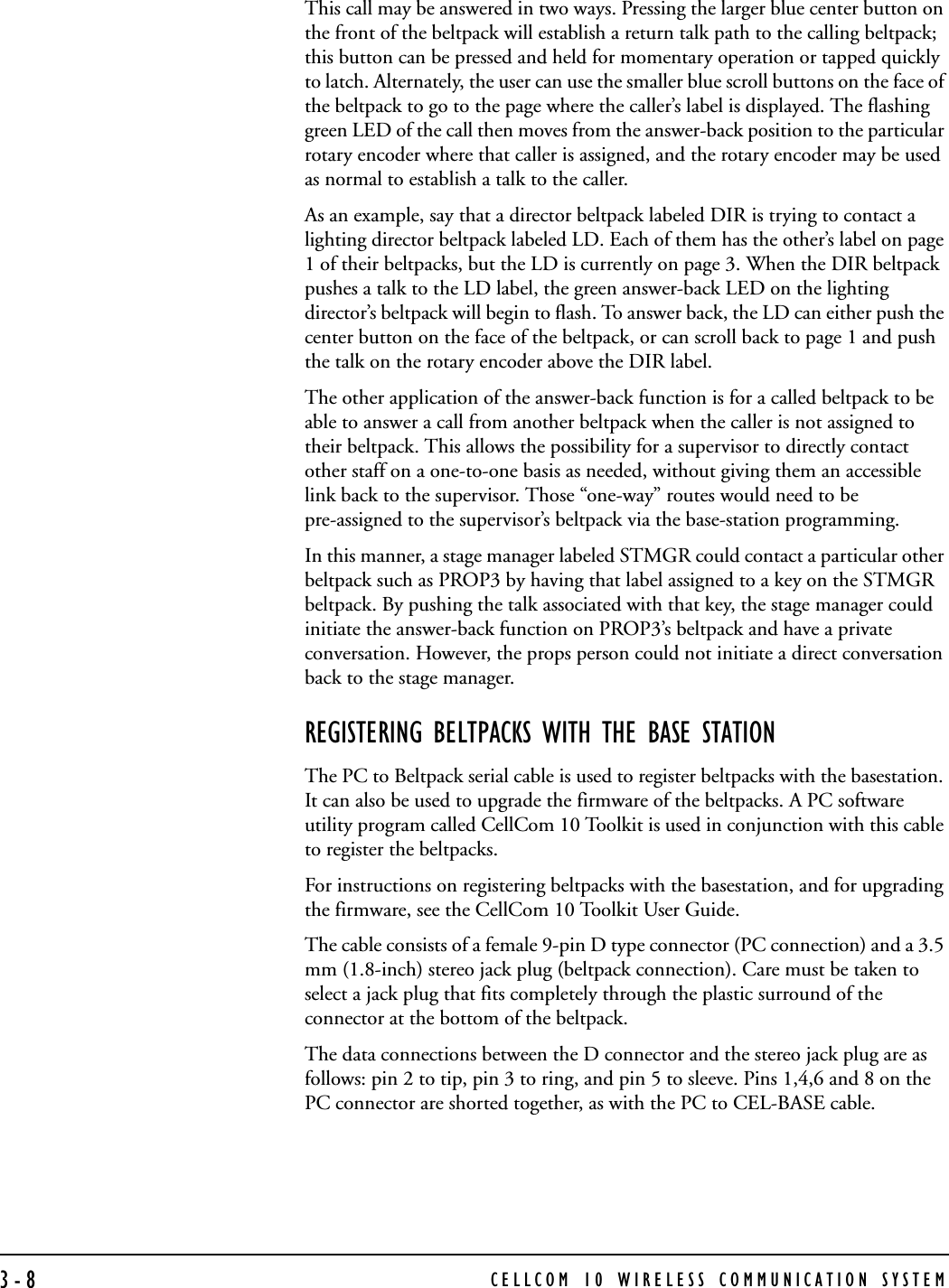 CELLCOM 10 WIRELESS COMMUNICATION SYSTEM3-8This call may be answered in two ways. Pressing the larger blue center button on the front of the beltpack will establish a return talk path to the calling beltpack; this button can be pressed and held for momentary operation or tapped quickly to latch. Alternately, the user can use the smaller blue scroll buttons on the face of the beltpack to go to the page where the caller’s label is displayed. The flashing green LED of the call then moves from the answer-back position to the particular rotary encoder where that caller is assigned, and the rotary encoder may be used as normal to establish a talk to the caller.As an example, say that a director beltpack labeled DIR is trying to contact a lighting director beltpack labeled LD. Each of them has the other’s label on page 1 of their beltpacks, but the LD is currently on page 3. When the DIR beltpack pushes a talk to the LD label, the green answer-back LED on the lighting director’s beltpack will begin to flash. To answer back, the LD can either push the center button on the face of the beltpack, or can scroll back to page 1 and push the talk on the rotary encoder above the DIR label.The other application of the answer-back function is for a called beltpack to be able to answer a call from another beltpack when the caller is not assigned to their beltpack. This allows the possibility for a supervisor to directly contact other staff on a one-to-one basis as needed, without giving them an accessible link back to the supervisor. Those “one-way” routes would need to be pre-assigned to the supervisor’s beltpack via the base-station programming. In this manner, a stage manager labeled STMGR could contact a particular other beltpack such as PROP3 by having that label assigned to a key on the STMGR beltpack. By pushing the talk associated with that key, the stage manager could initiate the answer-back function on PROP3’s beltpack and have a private conversation. However, the props person could not initiate a direct conversation back to the stage manager.REGISTERING BELTPACKS WITH THE BASE STATIONThe PC to Beltpack serial cable is used to register beltpacks with the basestation. It can also be used to upgrade the firmware of the beltpacks. A PC software utility program called CellCom 10 Toolkit is used in conjunction with this cable to register the beltpacks. For instructions on registering beltpacks with the basestation, and for upgrading the firmware, see the CellCom 10 Toolkit User Guide. The cable consists of a female 9-pin D type connector (PC connection) and a 3.5 mm (1.8-inch) stereo jack plug (beltpack connection). Care must be taken to select a jack plug that fits completely through the plastic surround of the connector at the bottom of the beltpack.The data connections between the D connector and the stereo jack plug are as follows: pin 2 to tip, pin 3 to ring, and pin 5 to sleeve. Pins 1,4,6 and 8 on the PC connector are shorted together, as with the PC to CEL-BASE cable.