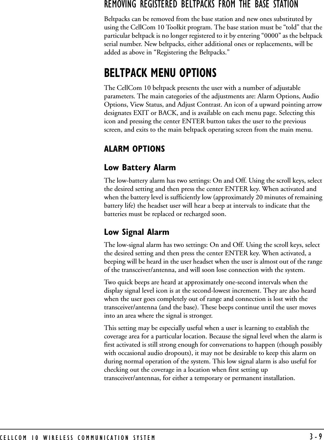 CELLCOM 10 WIRELESS COMMUNICATION SYSTEM  3-9REMOVING REGISTERED BELTPACKS FROM THE BASE STATIONBeltpacks can be removed from the base station and new ones substituted by using the CellCom 10 Toolkit program. The base station must be “told” that the particular beltpack is no longer registered to it by entering “0000” as the beltpack serial number. New beltpacks, either additional ones or replacements, will be added as above in “Registering the Beltpacks.”BELTPACK MENU OPTIONSThe CellCom 10 beltpack presents the user with a number of adjustable parameters. The main categories of the adjustments are: Alarm Options, Audio Options, View Status, and Adjust Contrast. An icon of a upward pointing arrow designates EXIT or BACK, and is available on each menu page. Selecting this icon and pressing the center ENTER button takes the user to the previous screen, and exits to the main beltpack operating screen from the main menu.ALARM OPTIONSLow Battery AlarmThe low-battery alarm has two settings: On and Off. Using the scroll keys, select the desired setting and then press the center ENTER key. When activated and when the battery level is sufficiently low (approximately 20 minutes of remaining battery life) the headset user will hear a beep at intervals to indicate that the batteries must be replaced or recharged soon.Low Signal AlarmThe low-signal alarm has two settings: On and Off. Using the scroll keys, select the desired setting and then press the center ENTER key. When activated, a beeping will be heard in the user headset when the user is almost out of the range of the transceiver/antenna, and will soon lose connection with the system. Two quick beeps are heard at approximately one-second intervals when the display signal level icon is at the second-lowest increment. They are also heard when the user goes completely out of range and connection is lost with the transceiver/antenna (and the base). These beeps continue until the user moves into an area where the signal is stronger.This setting may be especially useful when a user is learning to establish the coverage area for a particular location. Because the signal level when the alarm is first activated is still strong enough for conversations to happen (though possibly with occasional audio dropouts), it may not be desirable to keep this alarm on during normal operation of the system. This low signal alarm is also useful for checking out the coverage in a location when first setting up transceiver/antennas, for either a temporary or permanent installation.