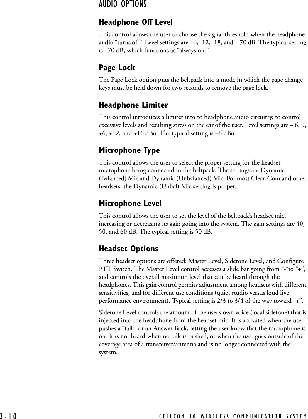 CELLCOM 10 WIRELESS COMMUNICATION SYSTEM3-10AUDIO OPTIONSHeadphone Off LevelThis control allows the user to choose the signal threshold when the headphone audio “turns off.” Level settings are - 6, -12, -18, and – 70 dB. The typical setting is –70 dB, which functions as “always on.”Page LockThe Page Lock option puts the beltpack into a mode in which the page change keys must be held down for two seconds to remove the page lock.  Headphone LimiterThis control introduces a limiter into to headphone audio circuitry, to control excessive levels and resulting stress on the ear of the user. Level settings are – 6, 0, +6, +12, and +16 dBu. The typical setting is –6 dBu.Microphone TypeThis control allows the user to select the proper setting for the headset microphone being connected to the beltpack. The settings are Dynamic (Balanced) Mic and Dynamic (Unbalanced) Mic. For most Clear-Com and other headsets, the Dynamic (Unbal) Mic setting is proper.Microphone LevelThis control allows the user to set the level of the beltpack’s headset mic, increasing or decreasing its gain going into the system. The gain settings are 40, 50, and 60 dB. The typical setting is 50 dB.Headset OptionsThree headset options are offered: Master Level, Sidetone Level, and Configure PTT Switch. The Master Level control accesses a slide bar going from “-“to “+”, and controls the overall maximum level that can be heard through the headphones. This gain control permits adjustment among headsets with different sensitivities, and for different use conditions (quiet studio versus loud live performance environment). Typical setting is 2/3 to 3/4 of the way toward “+”.Sidetone Level controls the amount of the user’s own voice (local sidetone) that is injected into the headphone from the headset mic. It is activated when the user pushes a “talk” or an Answer Back, letting the user know that the microphone is on. It is not heard when no talk is pushed, or when the user goes outside of the coverage area of a transceiver/antenna and is no longer connected with the system. 