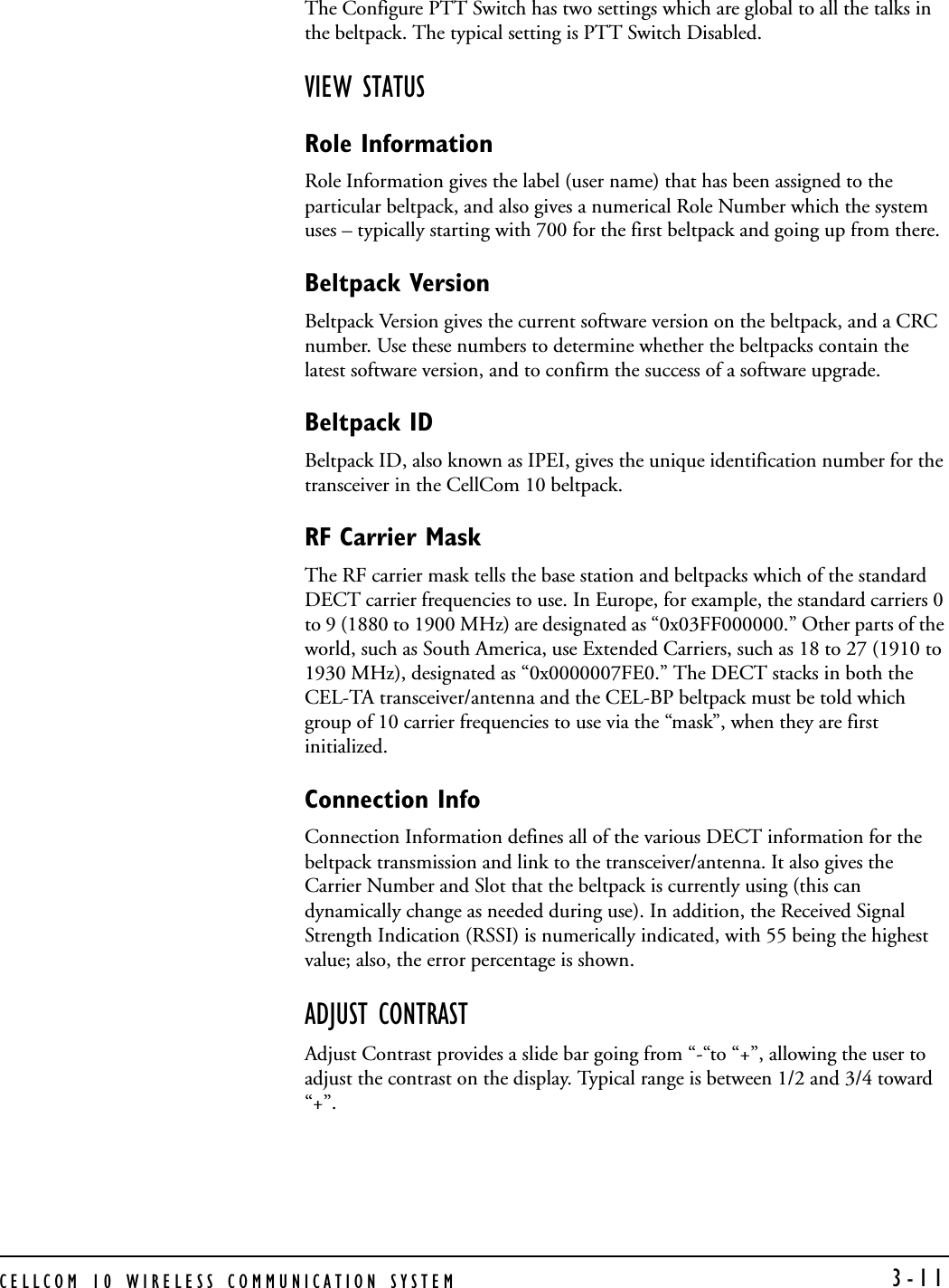 CELLCOM 10 WIRELESS COMMUNICATION SYSTEM  3-11The Configure PTT Switch has two settings which are global to all the talks in the beltpack. The typical setting is PTT Switch Disabled.VIEW STATUSRole InformationRole Information gives the label (user name) that has been assigned to the particular beltpack, and also gives a numerical Role Number which the system uses – typically starting with 700 for the first beltpack and going up from there. Beltpack VersionBeltpack Version gives the current software version on the beltpack, and a CRC number. Use these numbers to determine whether the beltpacks contain the latest software version, and to confirm the success of a software upgrade.Beltpack IDBeltpack ID, also known as IPEI, gives the unique identification number for the transceiver in the CellCom 10 beltpack.RF Carrier MaskThe RF carrier mask tells the base station and beltpacks which of the standard DECT carrier frequencies to use. In Europe, for example, the standard carriers 0 to 9 (1880 to 1900 MHz) are designated as “0x03FF000000.” Other parts of the world, such as South America, use Extended Carriers, such as 18 to 27 (1910 to 1930 MHz), designated as “0x0000007FE0.” The DECT stacks in both the CEL-TA transceiver/antenna and the CEL-BP beltpack must be told which group of 10 carrier frequencies to use via the “mask”, when they are first initialized.Connection InfoConnection Information defines all of the various DECT information for the beltpack transmission and link to the transceiver/antenna. It also gives the Carrier Number and Slot that the beltpack is currently using (this can dynamically change as needed during use). In addition, the Received Signal Strength Indication (RSSI) is numerically indicated, with 55 being the highest value; also, the error percentage is shown.ADJUST CONTRASTAdjust Contrast provides a slide bar going from “-“to “+”, allowing the user to adjust the contrast on the display. Typical range is between 1/2 and 3/4 toward “+”.