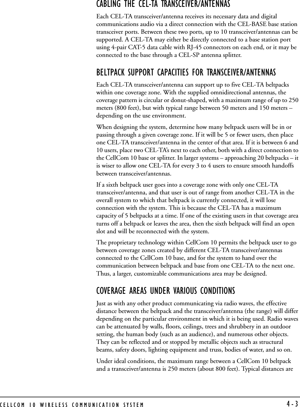 CELLCOM 10 WIRELESS COMMUNICATION SYSTEM  4-3CABLING THE CEL-TA TRANSCEIVER/ANTENNASEach CEL-TA transceiver/antenna receives its necessary data and digital communications audio via a direct connection with the CEL-BASE base station transceiver ports. Between these two ports, up to 10 transceiver/antennas can be supported. A CEL-TA may either be directly connected to a base station port using 4-pair CAT-5 data cable with RJ-45 connectors on each end, or it may be connected to the base through a CEL-SP antenna splitter.BELTPACK SUPPORT CAPACITIES FOR TRANSCEIVER/ANTENNASEach CEL-TA transceiver/antenna can support up to five CEL-TA beltpacks within one coverage zone. With the supplied omnidirectional antennas, the coverage pattern is circular or donut-shaped, with a maximum range of up to 250 meters (800 feet), but with typical range between 50 meters and 150 meters – depending on the use environment.When designing the system, determine how many beltpack users will be in or passing through a given coverage zone. If it will be 5 or fewer users, then place one CEL-TA transceiver/antenna in the center of that area. If it is between 6 and 10 users, place two CEL-TA’s next to each other, both with a direct connection to the CellCom 10 base or splitter. In larger systems – approaching 20 beltpacks – it is wiser to allow one CEL-TA for every 3 to 4 users to ensure smooth handoffs between transceiver/antennas.If a sixth beltpack user goes into a coverage zone with only one CEL-TA transceiver/antenna, and that user is out of range from another CEL-TA in the overall system to which that beltpack is currently connected, it will lose connection with the system. This is because the CEL-TA has a maximum capacity of 5 beltpacks at a time. If one of the existing users in that coverage area turns off a beltpack or leaves the area, then the sixth beltpack will find an open slot and will be reconnected with the system.The proprietary technology within CellCom 10 permits the beltpack user to go between coverage zones created by different CEL-TA transceiver/antennas connected to the CellCom 10 base, and for the system to hand over the communication between beltpack and base from one CEL-TA to the next one. Thus, a larger, customizable communications area may be designed.COVERAGE AREAS UNDER VARIOUS CONDITIONSJust as with any other product communicating via radio waves, the effective distance between the beltpack and the transceiver/antenna (the range) will differ depending on the particular environment in which it is being used. Radio waves can be attenuated by walls, floors, ceilings, trees and shrubbery in an outdoor setting, the human body (such as an audience), and numerous other objects. They can be reflected and or stopped by metallic objects such as structural beams, safety doors, lighting equipment and truss, bodies of water, and so on. Under ideal conditions, the maximum range between a CellCom 10 beltpack and a transceiver/antenna is 250 meters (about 800 feet). Typical distances are 