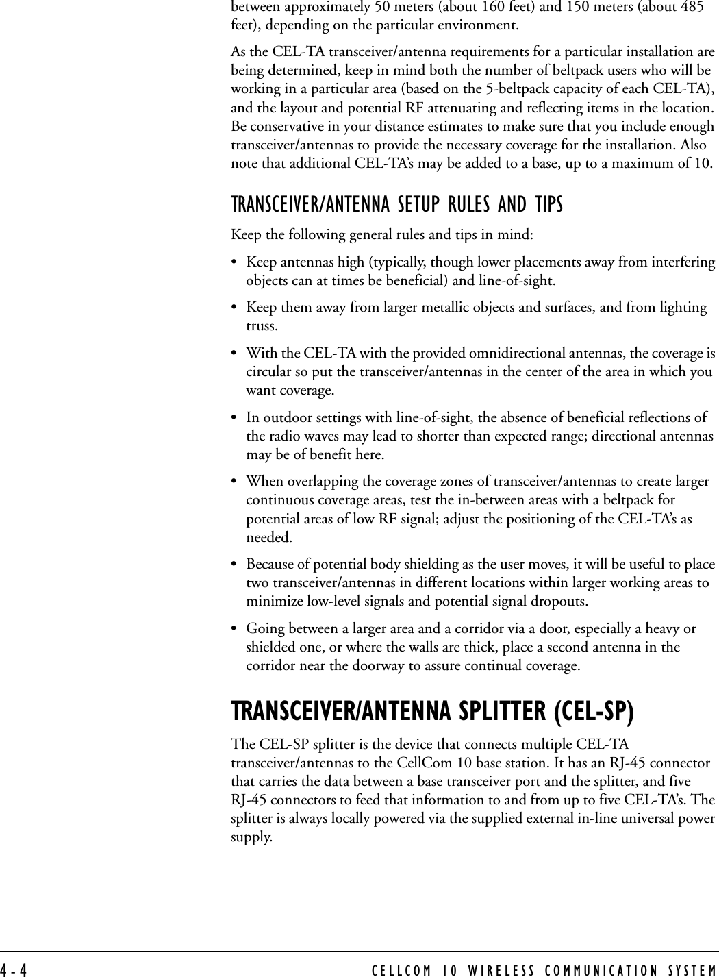 CELLCOM 10 WIRELESS COMMUNICATION SYSTEM4-4between approximately 50 meters (about 160 feet) and 150 meters (about 485 feet), depending on the particular environment. As the CEL-TA transceiver/antenna requirements for a particular installation are being determined, keep in mind both the number of beltpack users who will be working in a particular area (based on the 5-beltpack capacity of each CEL-TA), and the layout and potential RF attenuating and reflecting items in the location. Be conservative in your distance estimates to make sure that you include enough transceiver/antennas to provide the necessary coverage for the installation. Also note that additional CEL-TA’s may be added to a base, up to a maximum of 10.TRANSCEIVER/ANTENNA SETUP RULES AND TIPSKeep the following general rules and tips in mind:• Keep antennas high (typically, though lower placements away from interfering objects can at times be beneficial) and line-of-sight.• Keep them away from larger metallic objects and surfaces, and from lighting truss. • With the CEL-TA with the provided omnidirectional antennas, the coverage is circular so put the transceiver/antennas in the center of the area in which you want coverage.• In outdoor settings with line-of-sight, the absence of beneficial reflections of the radio waves may lead to shorter than expected range; directional antennas may be of benefit here.• When overlapping the coverage zones of transceiver/antennas to create larger continuous coverage areas, test the in-between areas with a beltpack for potential areas of low RF signal; adjust the positioning of the CEL-TA’s as needed.• Because of potential body shielding as the user moves, it will be useful to place two transceiver/antennas in different locations within larger working areas to minimize low-level signals and potential signal dropouts.• Going between a larger area and a corridor via a door, especially a heavy or shielded one, or where the walls are thick, place a second antenna in the corridor near the doorway to assure continual coverage.TRANSCEIVER/ANTENNA SPLITTER (CEL-SP)The CEL-SP splitter is the device that connects multiple CEL-TA transceiver/antennas to the CellCom 10 base station. It has an RJ-45 connector that carries the data between a base transceiver port and the splitter, and five RJ-45 connectors to feed that information to and from up to five CEL-TA’s. The splitter is always locally powered via the supplied external in-line universal power supply.