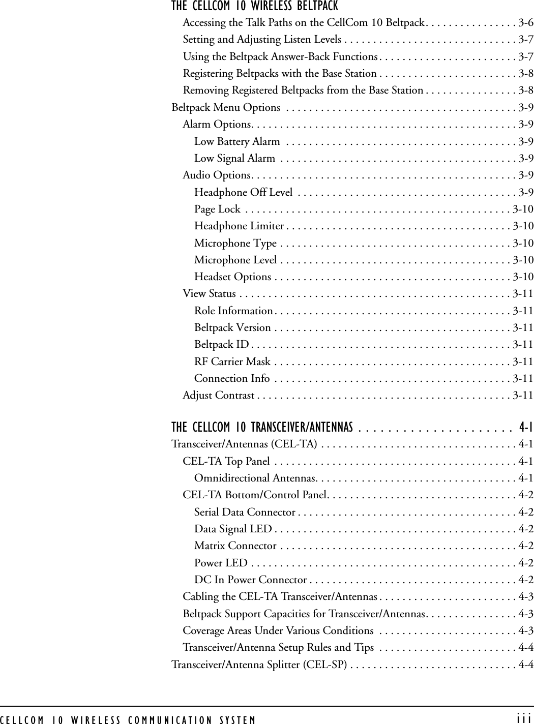 CELLCOM 10 WIRELESS COMMUNICATION SYSTEM  iiiTHE CELLCOM 10 WIRELESS BELTPACK Accessing the Talk Paths on the CellCom 10 Beltpack. . . . . . . . . . . . . . . . 3-6Setting and Adjusting Listen Levels . . . . . . . . . . . . . . . . . . . . . . . . . . . . . . 3-7Using the Beltpack Answer-Back Functions . . . . . . . . . . . . . . . . . . . . . . . . 3-7Registering Beltpacks with the Base Station . . . . . . . . . . . . . . . . . . . . . . . . 3-8Removing Registered Beltpacks from the Base Station . . . . . . . . . . . . . . . . 3-8Beltpack Menu Options  . . . . . . . . . . . . . . . . . . . . . . . . . . . . . . . . . . . . . . . . 3-9Alarm Options. . . . . . . . . . . . . . . . . . . . . . . . . . . . . . . . . . . . . . . . . . . . . . 3-9Low Battery Alarm  . . . . . . . . . . . . . . . . . . . . . . . . . . . . . . . . . . . . . . . . 3-9Low Signal Alarm  . . . . . . . . . . . . . . . . . . . . . . . . . . . . . . . . . . . . . . . . . 3-9Audio Options. . . . . . . . . . . . . . . . . . . . . . . . . . . . . . . . . . . . . . . . . . . . . . 3-9Headphone Off Level  . . . . . . . . . . . . . . . . . . . . . . . . . . . . . . . . . . . . . . 3-9Page Lock  . . . . . . . . . . . . . . . . . . . . . . . . . . . . . . . . . . . . . . . . . . . . . . 3-10Headphone Limiter . . . . . . . . . . . . . . . . . . . . . . . . . . . . . . . . . . . . . . . 3-10Microphone Type . . . . . . . . . . . . . . . . . . . . . . . . . . . . . . . . . . . . . . . . 3-10Microphone Level . . . . . . . . . . . . . . . . . . . . . . . . . . . . . . . . . . . . . . . . 3-10Headset Options . . . . . . . . . . . . . . . . . . . . . . . . . . . . . . . . . . . . . . . . . 3-10View Status . . . . . . . . . . . . . . . . . . . . . . . . . . . . . . . . . . . . . . . . . . . . . . . 3-11Role Information. . . . . . . . . . . . . . . . . . . . . . . . . . . . . . . . . . . . . . . . . 3-11Beltpack Version . . . . . . . . . . . . . . . . . . . . . . . . . . . . . . . . . . . . . . . . . 3-11Beltpack ID . . . . . . . . . . . . . . . . . . . . . . . . . . . . . . . . . . . . . . . . . . . . . 3-11RF Carrier Mask . . . . . . . . . . . . . . . . . . . . . . . . . . . . . . . . . . . . . . . . . 3-11Connection Info  . . . . . . . . . . . . . . . . . . . . . . . . . . . . . . . . . . . . . . . . . 3-11Adjust Contrast . . . . . . . . . . . . . . . . . . . . . . . . . . . . . . . . . . . . . . . . . . . . 3-11THE CELLCOM 10 TRANSCEIVER/ANTENNAS . . . . . . . . . . . . . . . . . . . . .  4-1Transceiver/Antennas (CEL-TA) . . . . . . . . . . . . . . . . . . . . . . . . . . . . . . . . . . 4-1CEL-TA Top Panel  . . . . . . . . . . . . . . . . . . . . . . . . . . . . . . . . . . . . . . . . . . 4-1Omnidirectional Antennas. . . . . . . . . . . . . . . . . . . . . . . . . . . . . . . . . . . 4-1CEL-TA Bottom/Control Panel. . . . . . . . . . . . . . . . . . . . . . . . . . . . . . . . . 4-2Serial Data Connector . . . . . . . . . . . . . . . . . . . . . . . . . . . . . . . . . . . . . . 4-2Data Signal LED . . . . . . . . . . . . . . . . . . . . . . . . . . . . . . . . . . . . . . . . . . 4-2Matrix Connector . . . . . . . . . . . . . . . . . . . . . . . . . . . . . . . . . . . . . . . . . 4-2Power LED . . . . . . . . . . . . . . . . . . . . . . . . . . . . . . . . . . . . . . . . . . . . . . 4-2DC In Power Connector . . . . . . . . . . . . . . . . . . . . . . . . . . . . . . . . . . . . 4-2Cabling the CEL-TA Transceiver/Antennas . . . . . . . . . . . . . . . . . . . . . . . . 4-3Beltpack Support Capacities for Transceiver/Antennas. . . . . . . . . . . . . . . . 4-3Coverage Areas Under Various Conditions  . . . . . . . . . . . . . . . . . . . . . . . . 4-3Transceiver/Antenna Setup Rules and Tips  . . . . . . . . . . . . . . . . . . . . . . . . 4-4Transceiver/Antenna Splitter (CEL-SP) . . . . . . . . . . . . . . . . . . . . . . . . . . . . . 4-4