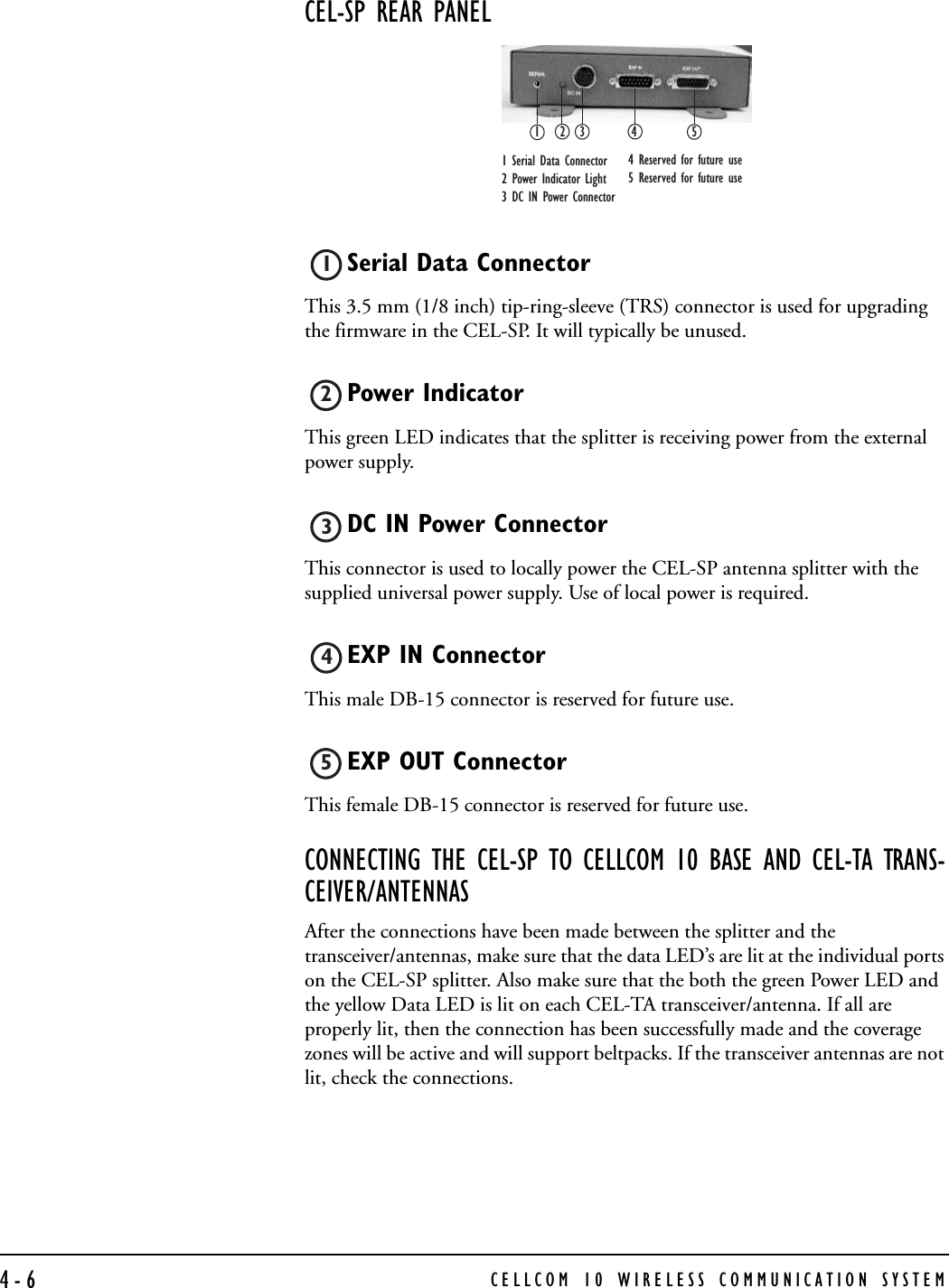 CELLCOM 10 WIRELESS COMMUNICATION SYSTEM4-6CEL-SP REAR PANEL Serial Data Connector This 3.5 mm (1/8 inch) tip-ring-sleeve (TRS) connector is used for upgrading the firmware in the CEL-SP. It will typically be unused.Power IndicatorThis green LED indicates that the splitter is receiving power from the external power supply.DC IN Power Connector This connector is used to locally power the CEL-SP antenna splitter with the supplied universal power supply. Use of local power is required.EXP IN Connector This male DB-15 connector is reserved for future use. EXP OUT Connector This female DB-15 connector is reserved for future use. CONNECTING THE CEL-SP TO CELLCOM 10 BASE AND CEL-TA TRANS-CEIVER/ANTENNASAfter the connections have been made between the splitter and the transceiver/antennas, make sure that the data LED’s are lit at the individual ports on the CEL-SP splitter. Also make sure that the both the green Power LED and the yellow Data LED is lit on each CEL-TA transceiver/antenna. If all are properly lit, then the connection has been successfully made and the coverage zones will be active and will support beltpacks. If the transceiver antennas are not lit, check the connections.123451 Serial Data Connector 2 Power Indicator Light 3 DC IN Power Connector 4 Reserved for future use 5 Reserved for future use 12345