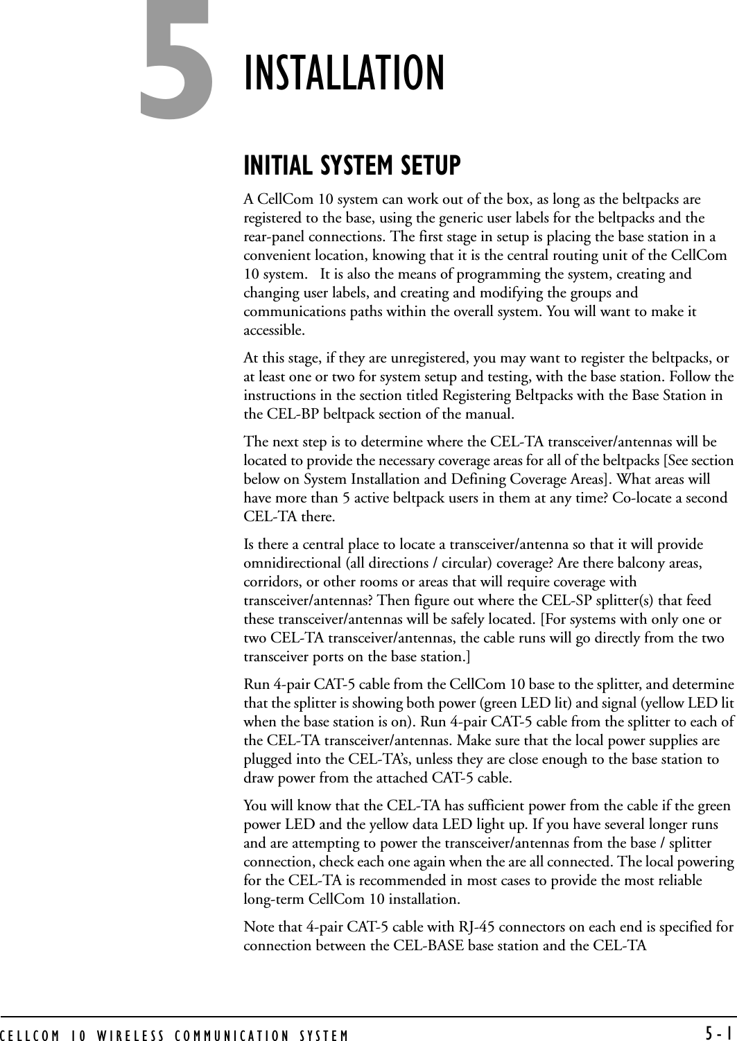 CELLCOM 10 WIRELESS COMMUNICATION SYSTEM   5-1INSTALLATION INITIAL SYSTEM SETUP A CellCom 10 system can work out of the box, as long as the beltpacks are registered to the base, using the generic user labels for the beltpacks and the rear-panel connections. The first stage in setup is placing the base station in a convenient location, knowing that it is the central routing unit of the CellCom 10 system.   It is also the means of programming the system, creating and changing user labels, and creating and modifying the groups and communications paths within the overall system. You will want to make it accessible.At this stage, if they are unregistered, you may want to register the beltpacks, or at least one or two for system setup and testing, with the base station. Follow the instructions in the section titled Registering Beltpacks with the Base Station in the CEL-BP beltpack section of the manual.The next step is to determine where the CEL-TA transceiver/antennas will be located to provide the necessary coverage areas for all of the beltpacks [See section below on System Installation and Defining Coverage Areas]. What areas will have more than 5 active beltpack users in them at any time? Co-locate a second CEL-TA there. Is there a central place to locate a transceiver/antenna so that it will provide omnidirectional (all directions / circular) coverage? Are there balcony areas, corridors, or other rooms or areas that will require coverage with transceiver/antennas? Then figure out where the CEL-SP splitter(s) that feed these transceiver/antennas will be safely located. [For systems with only one or two CEL-TA transceiver/antennas, the cable runs will go directly from the two transceiver ports on the base station.]Run 4-pair CAT-5 cable from the CellCom 10 base to the splitter, and determine that the splitter is showing both power (green LED lit) and signal (yellow LED lit when the base station is on). Run 4-pair CAT-5 cable from the splitter to each of the CEL-TA transceiver/antennas. Make sure that the local power supplies are plugged into the CEL-TA’s, unless they are close enough to the base station to draw power from the attached CAT-5 cable. You will know that the CEL-TA has sufficient power from the cable if the green power LED and the yellow data LED light up. If you have several longer runs and are attempting to power the transceiver/antennas from the base / splitter connection, check each one again when the are all connected. The local powering for the CEL-TA is recommended in most cases to provide the most reliable long-term CellCom 10 installation.Note that 4-pair CAT-5 cable with RJ-45 connectors on each end is specified for connection between the CEL-BASE base station and the CEL-TA 5