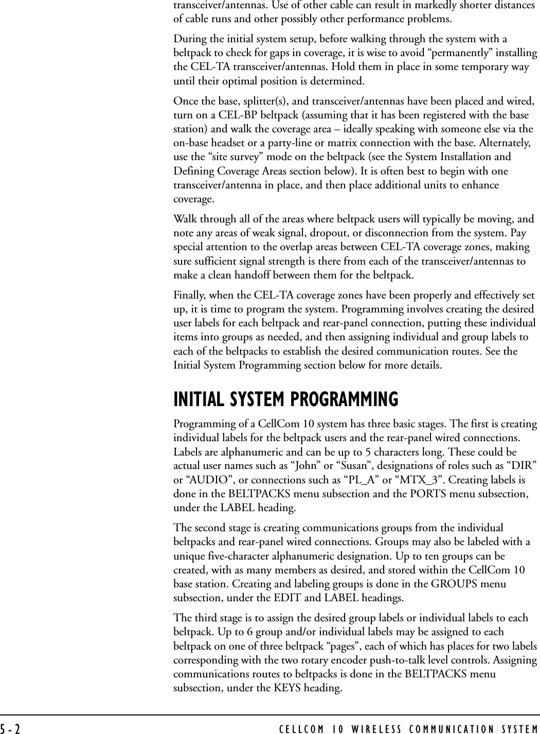 CELLCOM 10 WIRELESS COMMUNICATION SYSTEM5-2transceiver/antennas. Use of other cable can result in markedly shorter distances of cable runs and other possibly other performance problems.During the initial system setup, before walking through the system with a beltpack to check for gaps in coverage, it is wise to avoid “permanently” installing the CEL-TA transceiver/antennas. Hold them in place in some temporary way until their optimal position is determined.Once the base, splitter(s), and transceiver/antennas have been placed and wired, turn on a CEL-BP beltpack (assuming that it has been registered with the base station) and walk the coverage area – ideally speaking with someone else via the on-base headset or a party-line or matrix connection with the base. Alternately, use the “site survey” mode on the beltpack (see the System Installation and Defining Coverage Areas section below). It is often best to begin with one transceiver/antenna in place, and then place additional units to enhance coverage. Walk through all of the areas where beltpack users will typically be moving, and note any areas of weak signal, dropout, or disconnection from the system. Pay special attention to the overlap areas between CEL-TA coverage zones, making sure sufficient signal strength is there from each of the transceiver/antennas to make a clean handoff between them for the beltpack. Finally, when the CEL-TA coverage zones have been properly and effectively set up, it is time to program the system. Programming involves creating the desired user labels for each beltpack and rear-panel connection, putting these individual items into groups as needed, and then assigning individual and group labels to each of the beltpacks to establish the desired communication routes. See the Initial System Programming section below for more details.INITIAL SYSTEM PROGRAMMINGProgramming of a CellCom 10 system has three basic stages. The first is creating individual labels for the beltpack users and the rear-panel wired connections. Labels are alphanumeric and can be up to 5 characters long. These could be actual user names such as “John” or “Susan”, designations of roles such as “DIR” or “AUDIO”, or connections such as “PL_A” or “MTX_3”. Creating labels is done in the BELTPACKS menu subsection and the PORTS menu subsection, under the LABEL heading.The second stage is creating communications groups from the individual beltpacks and rear-panel wired connections. Groups may also be labeled with a unique five-character alphanumeric designation. Up to ten groups can be created, with as many members as desired, and stored within the CellCom 10 base station. Creating and labeling groups is done in the GROUPS menu subsection, under the EDIT and LABEL headings. The third stage is to assign the desired group labels or individual labels to each beltpack. Up to 6 group and/or individual labels may be assigned to each beltpack on one of three beltpack “pages”, each of which has places for two labels corresponding with the two rotary encoder push-to-talk level controls. Assigning communications routes to beltpacks is done in the BELTPACKS menu subsection, under the KEYS heading.