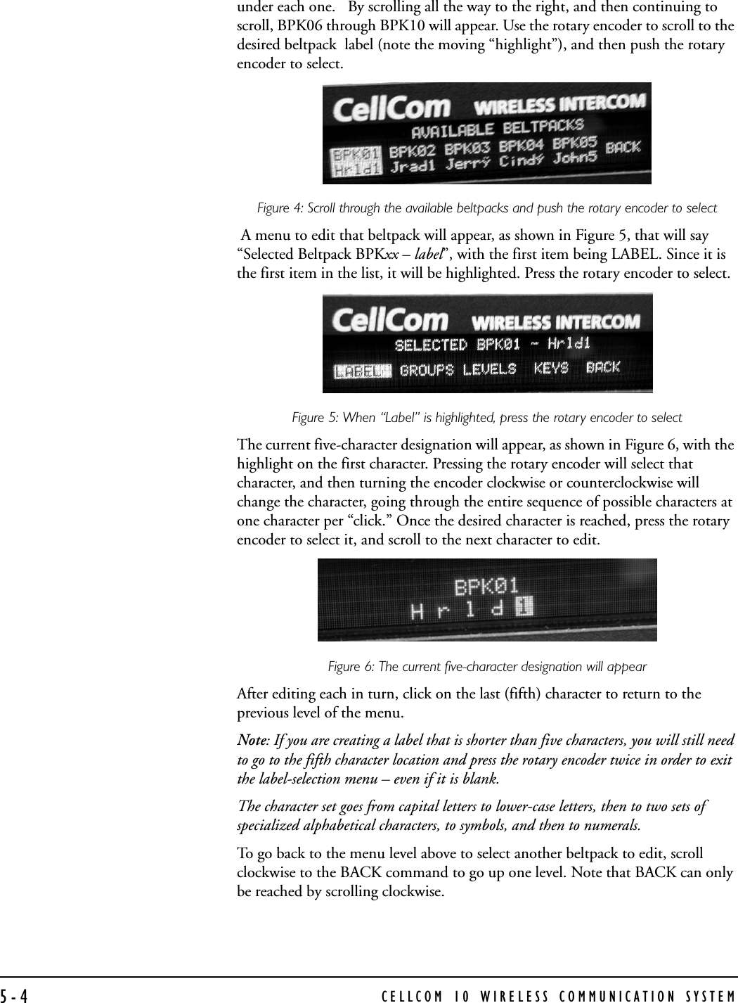 CELLCOM 10 WIRELESS COMMUNICATION SYSTEM5-4under each one.   By scrolling all the way to the right, and then continuing to scroll, BPK06 through BPK10 will appear. Use the rotary encoder to scroll to the desired beltpack  label (note the moving “highlight”), and then push the rotary encoder to select.Figure 4: Scroll through the available beltpacks and push the rotary encoder to select A menu to edit that beltpack will appear, as shown in Figure 5, that will say “Selected Beltpack BPKxx – label”, with the first item being LABEL. Since it is the first item in the list, it will be highlighted. Press the rotary encoder to select.Figure 5: When “Label” is highlighted, press the rotary encoder to selectThe current five-character designation will appear, as shown in Figure 6, with the highlight on the first character. Pressing the rotary encoder will select that character, and then turning the encoder clockwise or counterclockwise will change the character, going through the entire sequence of possible characters at one character per “click.” Once the desired character is reached, press the rotary encoder to select it, and scroll to the next character to edit. Figure 6: The current five-character designation will appearAfter editing each in turn, click on the last (fifth) character to return to the previous level of the menu. Note: If you are creating a label that is shorter than five characters, you will still need to go to the fifth character location and press the rotary encoder twice in order to exit the label-selection menu – even if it is blank.The character set goes from capital letters to lower-case letters, then to two sets of specialized alphabetical characters, to symbols, and then to numerals. To go back to the menu level above to select another beltpack to edit, scroll clockwise to the BACK command to go up one level. Note that BACK can only be reached by scrolling clockwise.