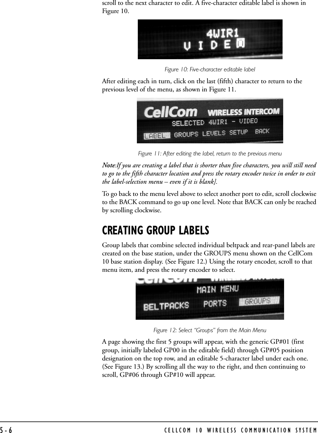 CELLCOM 10 WIRELESS COMMUNICATION SYSTEM5-6scroll to the next character to edit. A five-character editable label is shown in Figure 10.Figure 10: Five-character editable label After editing each in turn, click on the last (fifth) character to return to the previous level of the menu, as shown in Figure 11.Figure 11: After editing the label, return to the previous menuNote:If you are creating a label that is shorter than five characters, you will still need to go to the fifth character location and press the rotary encoder twice in order to exit the label-selection menu – even if it is blank]. To go back to the menu level above to select another port to edit, scroll clockwise to the BACK command to go up one level. Note that BACK can only be reached by scrolling clockwise.CREATING GROUP LABELSGroup labels that combine selected individual beltpack and rear-panel labels are created on the base station, under the GROUPS menu shown on the CellCom 10 base station display. (See Figure 12.) Using the rotary encoder, scroll to that menu item, and press the rotary encoder to select.Figure 12: Select “Groups” from the Main Menu A page showing the first 5 groups will appear, with the generic GP#01 (first group, initially labeled GP00 in the editable field) through GP#05 position designation on the top row, and an editable 5-character label under each one. (See Figure 13.) By scrolling all the way to the right, and then continuing to scroll, GP#06 through GP#10 will appear. 