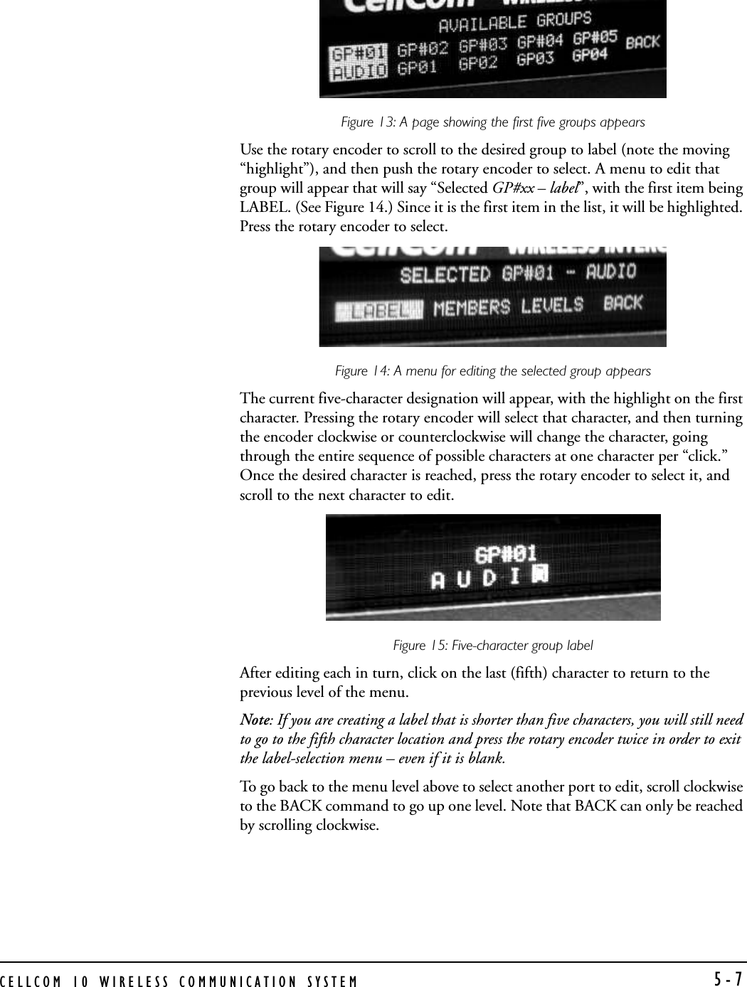 CELLCOM 10 WIRELESS COMMUNICATION SYSTEM 5-7Figure 13: A page showing the first five groups appearsUse the rotary encoder to scroll to the desired group to label (note the moving “highlight”), and then push the rotary encoder to select. A menu to edit that group will appear that will say “Selected GP#xx – label”, with the first item being LABEL. (See Figure 14.) Since it is the first item in the list, it will be highlighted. Press the rotary encoder to select.Figure 14: A menu for editing the selected group appearsThe current five-character designation will appear, with the highlight on the first character. Pressing the rotary encoder will select that character, and then turning the encoder clockwise or counterclockwise will change the character, going through the entire sequence of possible characters at one character per “click.” Once the desired character is reached, press the rotary encoder to select it, and scroll to the next character to edit. Figure 15: Five-character group label After editing each in turn, click on the last (fifth) character to return to the previous level of the menu. Note: If you are creating a label that is shorter than five characters, you will still need to go to the fifth character location and press the rotary encoder twice in order to exit the label-selection menu – even if it is blank. To go back to the menu level above to select another port to edit, scroll clockwise to the BACK command to go up one level. Note that BACK can only be reached by scrolling clockwise.