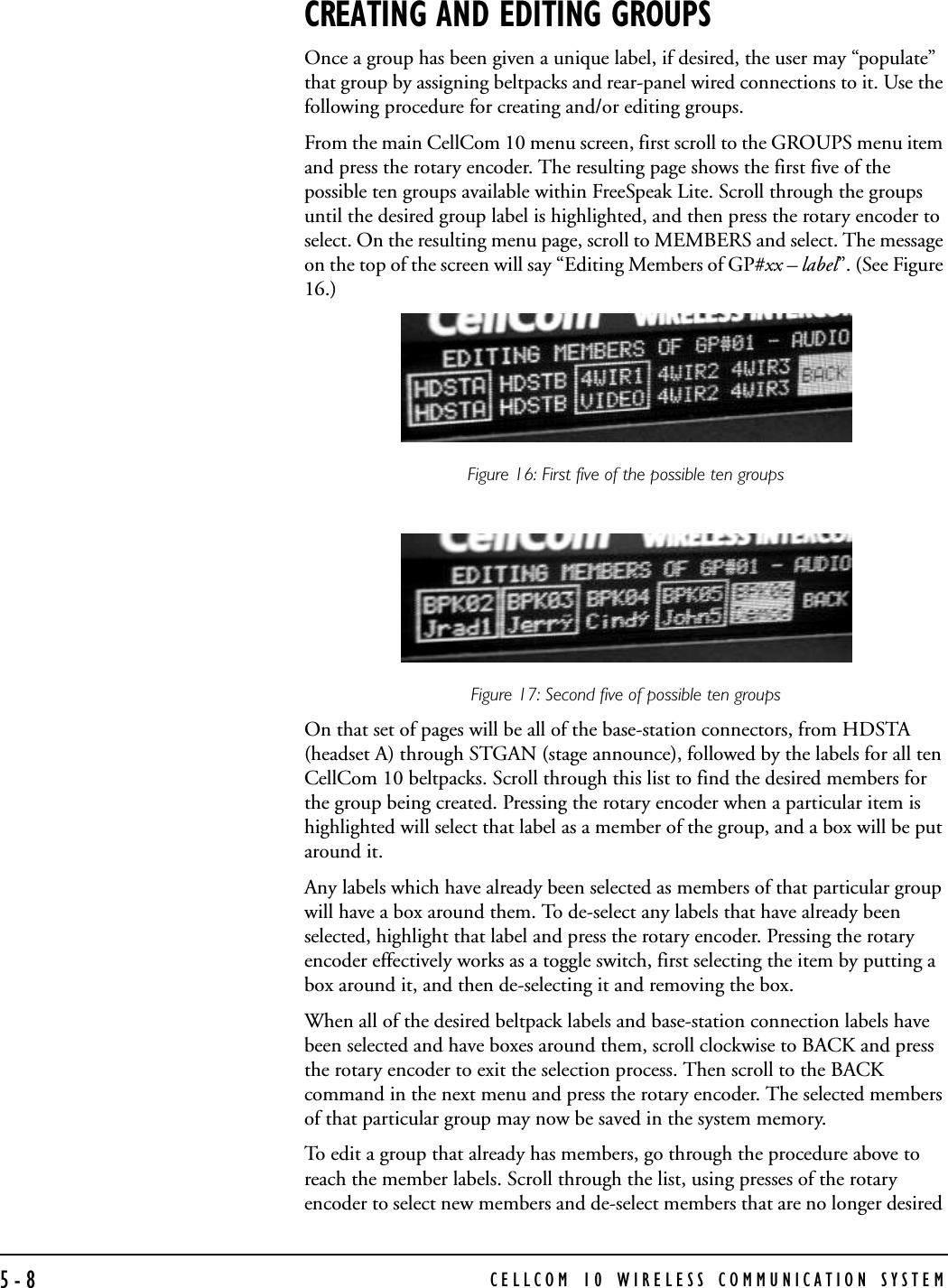 CELLCOM 10 WIRELESS COMMUNICATION SYSTEM5-8CREATING AND EDITING GROUPSOnce a group has been given a unique label, if desired, the user may “populate” that group by assigning beltpacks and rear-panel wired connections to it. Use the following procedure for creating and/or editing groups.From the main CellCom 10 menu screen, first scroll to the GROUPS menu item and press the rotary encoder. The resulting page shows the first five of the possible ten groups available within FreeSpeak Lite. Scroll through the groups until the desired group label is highlighted, and then press the rotary encoder to select. On the resulting menu page, scroll to MEMBERS and select. The message on the top of the screen will say “Editing Members of GP#xx – label”. (See Figure 16.)Figure 16: First five of the possible ten groupsFigure 17: Second five of possible ten groups On that set of pages will be all of the base-station connectors, from HDSTA (headset A) through STGAN (stage announce), followed by the labels for all ten CellCom 10 beltpacks. Scroll through this list to find the desired members for the group being created. Pressing the rotary encoder when a particular item is highlighted will select that label as a member of the group, and a box will be put around it. Any labels which have already been selected as members of that particular group will have a box around them. To de-select any labels that have already been selected, highlight that label and press the rotary encoder. Pressing the rotary encoder effectively works as a toggle switch, first selecting the item by putting a box around it, and then de-selecting it and removing the box.When all of the desired beltpack labels and base-station connection labels have been selected and have boxes around them, scroll clockwise to BACK and press the rotary encoder to exit the selection process. Then scroll to the BACK command in the next menu and press the rotary encoder. The selected members of that particular group may now be saved in the system memory. To edit a group that already has members, go through the procedure above to reach the member labels. Scroll through the list, using presses of the rotary encoder to select new members and de-select members that are no longer desired 