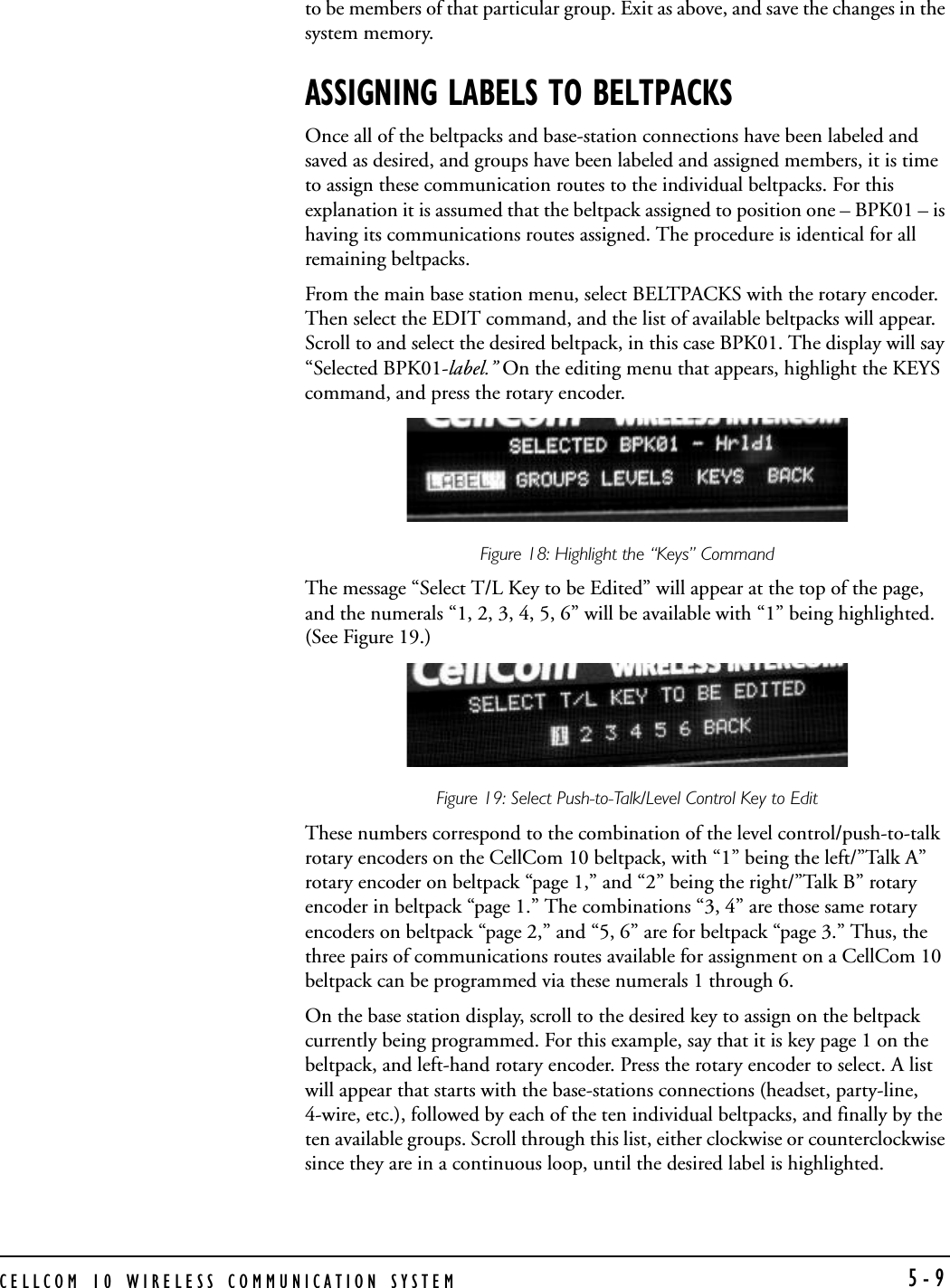 CELLCOM 10 WIRELESS COMMUNICATION SYSTEM 5-9to be members of that particular group. Exit as above, and save the changes in the system memory. ASSIGNING LABELS TO BELTPACKSOnce all of the beltpacks and base-station connections have been labeled and saved as desired, and groups have been labeled and assigned members, it is time to assign these communication routes to the individual beltpacks. For this explanation it is assumed that the beltpack assigned to position one – BPK01 – is having its communications routes assigned. The procedure is identical for all remaining beltpacks.From the main base station menu, select BELTPACKS with the rotary encoder. Then select the EDIT command, and the list of available beltpacks will appear. Scroll to and select the desired beltpack, in this case BPK01. The display will say “Selected BPK01-label.” On the editing menu that appears, highlight the KEYS command, and press the rotary encoder. Figure 18: Highlight the “Keys” Command The message “Select T/L Key to be Edited” will appear at the top of the page, and the numerals “1, 2, 3, 4, 5, 6” will be available with “1” being highlighted. (See Figure 19.)Figure 19: Select Push-to-Talk/Level Control Key to Edit These numbers correspond to the combination of the level control/push-to-talk rotary encoders on the CellCom 10 beltpack, with “1” being the left/”Talk A” rotary encoder on beltpack “page 1,” and “2” being the right/”Talk B” rotary encoder in beltpack “page 1.” The combinations “3, 4” are those same rotary encoders on beltpack “page 2,” and “5, 6” are for beltpack “page 3.” Thus, the three pairs of communications routes available for assignment on a CellCom 10 beltpack can be programmed via these numerals 1 through 6. On the base station display, scroll to the desired key to assign on the beltpack currently being programmed. For this example, say that it is key page 1 on the beltpack, and left-hand rotary encoder. Press the rotary encoder to select. A list will appear that starts with the base-stations connections (headset, party-line, 4-wire, etc.), followed by each of the ten individual beltpacks, and finally by the ten available groups. Scroll through this list, either clockwise or counterclockwise since they are in a continuous loop, until the desired label is highlighted.