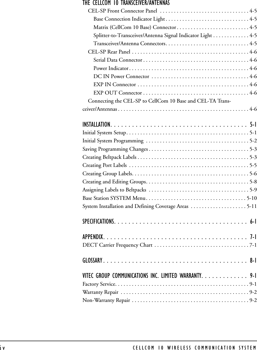 CELLCOM 10 WIRELESS COMMUNICATION SYSTEMivTHE CELLCOM 10 TRANSCEIVER/ANTENNAS CEL-SP Front Connector Panel  . . . . . . . . . . . . . . . . . . . . . . . . . . . . . . . . 4-5Base Connection Indicator Light . . . . . . . . . . . . . . . . . . . . . . . . . . . . . . 4-5Matrix (CellCom 10 Base) Connector . . . . . . . . . . . . . . . . . . . . . . . . . . 4-5Splitter-to-Transceiver/Antenna Signal Indicator Light . . . . . . . . . . . . . 4-5Transceiver/Antenna Connectors. . . . . . . . . . . . . . . . . . . . . . . . . . . . . . 4-5CEL-SP Rear Panel . . . . . . . . . . . . . . . . . . . . . . . . . . . . . . . . . . . . . . . . . . 4-6Serial Data Connector . . . . . . . . . . . . . . . . . . . . . . . . . . . . . . . . . . . . . . 4-6Power Indicator . . . . . . . . . . . . . . . . . . . . . . . . . . . . . . . . . . . . . . . . . . . 4-6DC IN Power Connector  . . . . . . . . . . . . . . . . . . . . . . . . . . . . . . . . . . . 4-6EXP IN Connector . . . . . . . . . . . . . . . . . . . . . . . . . . . . . . . . . . . . . . . . 4-6EXP OUT Connector . . . . . . . . . . . . . . . . . . . . . . . . . . . . . . . . . . . . . . 4-6Connecting the CEL-SP to CellCom 10 Base and CEL-TA Trans-ceiver/Antennas . . . . . . . . . . . . . . . . . . . . . . . . . . . . . . . . . . . . . . . . . . . . . . . 4-6INSTALLATION. . . . . . . . . . . . . . . . . . . . . . . . . . . . . . . . . . . . . .  5-1Initial System Setup. . . . . . . . . . . . . . . . . . . . . . . . . . . . . . . . . . . . . . . . . . . . 5-1Initial System Programming  . . . . . . . . . . . . . . . . . . . . . . . . . . . . . . . . . . . . . 5-2Saving Programming Changes . . . . . . . . . . . . . . . . . . . . . . . . . . . . . . . . . . . . 5-3Creating Beltpack Labels . . . . . . . . . . . . . . . . . . . . . . . . . . . . . . . . . . . . . . . . 5-3Creating Port Labels  . . . . . . . . . . . . . . . . . . . . . . . . . . . . . . . . . . . . . . . . . . . 5-5Creating Group Labels. . . . . . . . . . . . . . . . . . . . . . . . . . . . . . . . . . . . . . . . . . 5-6Creating and Editing Groups. . . . . . . . . . . . . . . . . . . . . . . . . . . . . . . . . . . . . 5-8Assigning Labels to Beltpacks  . . . . . . . . . . . . . . . . . . . . . . . . . . . . . . . . . . . . 5-9Base Station SYSTEM Menu. . . . . . . . . . . . . . . . . . . . . . . . . . . . . . . . . . . . 5-10System Installation and Defining Coverage Areas  . . . . . . . . . . . . . . . . . . . . 5-11SPECIFICATIONS. . . . . . . . . . . . . . . . . . . . . . . . . . . . . . . . . . . . .  6-1APPENDIX. . . . . . . . . . . . . . . . . . . . . . . . . . . . . . . . . . . . . . . .  7-1DECT Carrier Frequency Chart  . . . . . . . . . . . . . . . . . . . . . . . . . . . . . . . . . . 7-1GLOSSARY . . . . . . . . . . . . . . . . . . . . . . . . . . . . . . . . . . . . . . . .  8-1VITEC GROUP COMMUNICATIONS INC. LIMITED WARRANTY. . . . . . . . . . . . .  9-1Factory Service. . . . . . . . . . . . . . . . . . . . . . . . . . . . . . . . . . . . . . . . . . . . . . . . 9-1Warranty Repair  . . . . . . . . . . . . . . . . . . . . . . . . . . . . . . . . . . . . . . . . . . . . . . 9-2Non-Warranty Repair . . . . . . . . . . . . . . . . . . . . . . . . . . . . . . . . . . . . . . . . . . 9-2