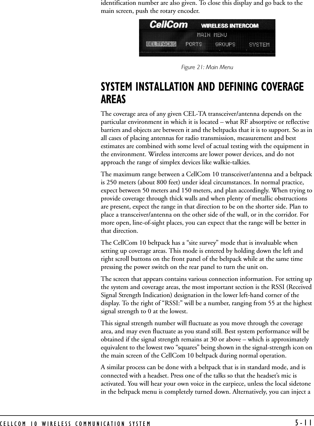 CELLCOM 10 WIRELESS COMMUNICATION SYSTEM 5-11identification number are also given. To close this display and go back to the main screen, push the rotary encoder.Figure 21: Main Menu SYSTEM INSTALLATION AND DEFINING COVERAGE AREASThe coverage area of any given CEL-TA transceiver/antenna depends on the particular environment in which it is located – what RF absorptive or reflective barriers and objects are between it and the beltpacks that it is to support. So as in all cases of placing antennas for radio transmission, measurement and best estimates are combined with some level of actual testing with the equipment in the environment. Wireless intercoms are lower power devices, and do not approach the range of simplex devices like walkie-talkies.The maximum range between a CellCom 10 transceiver/antenna and a beltpack is 250 meters (about 800 feet) under ideal circumstances. In normal practice, expect between 50 meters and 150 meters, and plan accordingly. When trying to provide coverage through thick walls and when plenty of metallic obstructions are present, expect the range in that direction to be on the shorter side. Plan to place a transceiver/antenna on the other side of the wall, or in the corridor. For more open, line-of-sight places, you can expect that the range will be better in that direction. The CellCom 10 beltpack has a “site survey” mode that is invaluable when setting up coverage areas. This mode is entered by holding down the left and right scroll buttons on the front panel of the beltpack while at the same time pressing the power switch on the rear panel to turn the unit on. The screen that appears contains various connection information. For setting up the system and coverage areas, the most important section is the RSSI (Received Signal Strength Indication) designation in the lower left-hand corner of the display. To the right of “RSSI:” will be a number, ranging from 55 at the highest signal strength to 0 at the lowest.This signal strength number will fluctuate as you move through the coverage area, and may even fluctuate as you stand still. Best system performance will be obtained if the signal strength remains at 30 or above – which is approximately equivalent to the lowest two “squares” being shown in the signal-strength icon on the main screen of the CellCom 10 beltpack during normal operation.   A similar process can be done with a beltpack that is in standard mode, and is connected with a headset. Press one of the talks so that the headset’s mic is activated. You will hear your own voice in the earpiece, unless the local sidetone in the beltpack menu is completely turned down. Alternatively, you can inject a 