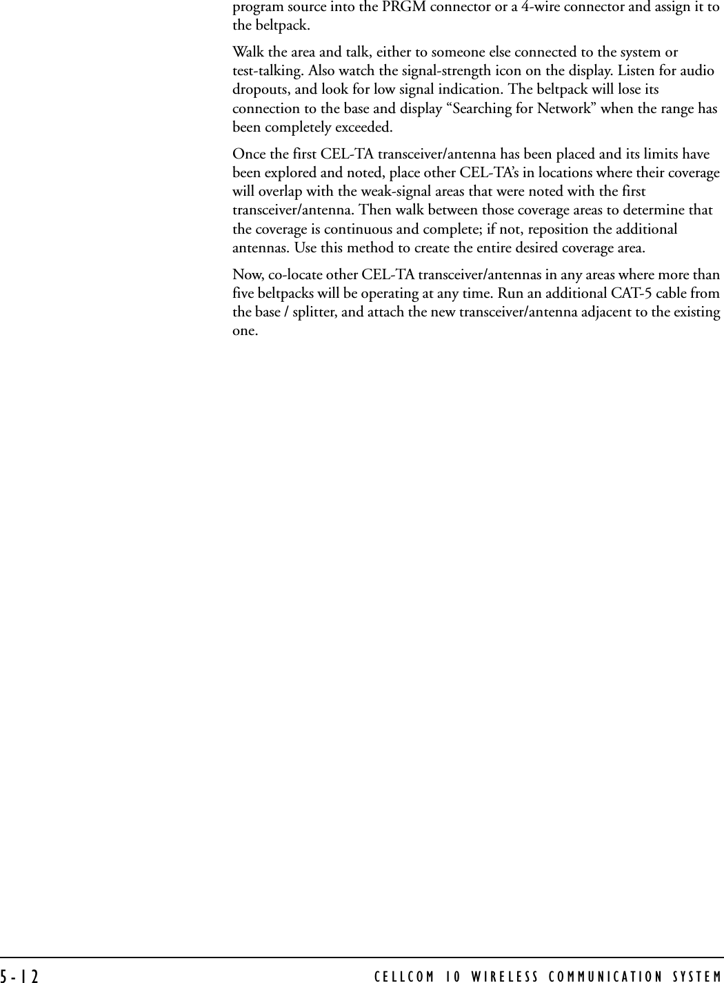 CELLCOM 10 WIRELESS COMMUNICATION SYSTEM5-12program source into the PRGM connector or a 4-wire connector and assign it to the beltpack. Walk the area and talk, either to someone else connected to the system or test-talking. Also watch the signal-strength icon on the display. Listen for audio dropouts, and look for low signal indication. The beltpack will lose its connection to the base and display “Searching for Network” when the range has been completely exceeded.Once the first CEL-TA transceiver/antenna has been placed and its limits have been explored and noted, place other CEL-TA’s in locations where their coverage will overlap with the weak-signal areas that were noted with the first transceiver/antenna. Then walk between those coverage areas to determine that the coverage is continuous and complete; if not, reposition the additional antennas. Use this method to create the entire desired coverage area.Now, co-locate other CEL-TA transceiver/antennas in any areas where more than five beltpacks will be operating at any time. Run an additional CAT-5 cable from the base / splitter, and attach the new transceiver/antenna adjacent to the existing one.