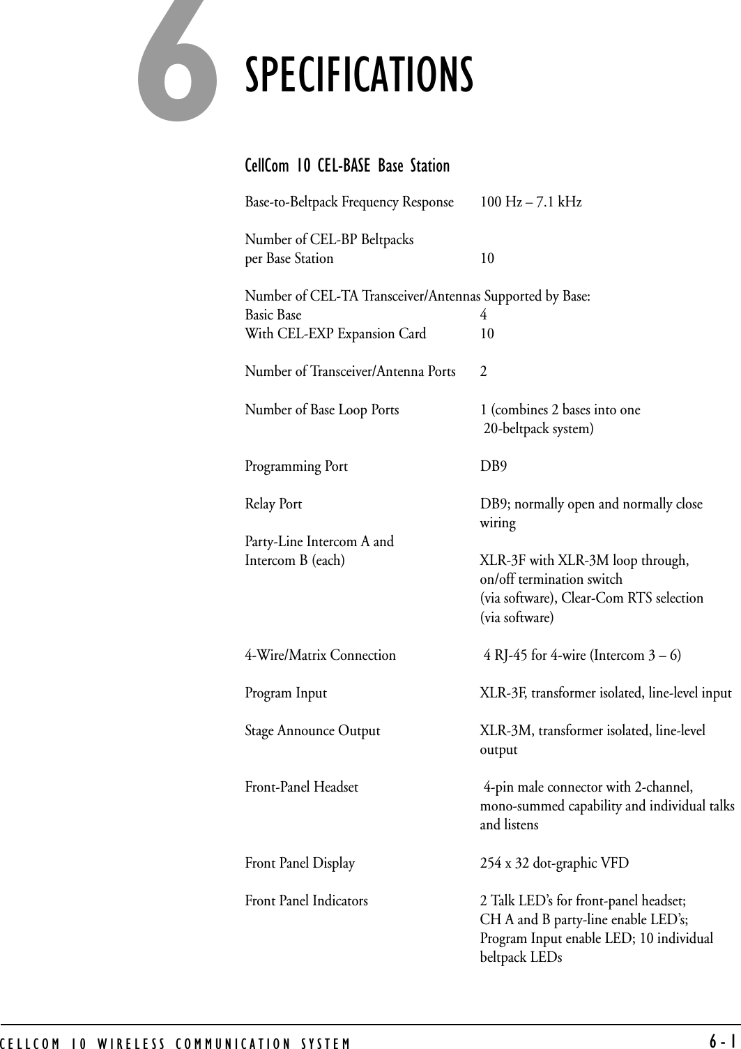 CELLCOM 10 WIRELESS COMMUNICATION SYSTEM  6-1SPECIFICATIONSCellCom 10 CEL-BASE Base StationBase-to-Beltpack Frequency Response 100 Hz – 7.1 kHzNumber of CEL-BP Beltpacks per Base Station 10Number of CEL-TA Transceiver/Antennas Supported by Base:Basic Base 4With CEL-EXP Expansion Card 10Number of Transceiver/Antenna Ports 2Number of Base Loop Ports 1 (combines 2 bases into one 20-beltpack system)Programming Port DB9Relay Port DB9; normally open and normally close wiringParty-Line Intercom A and Intercom B (each) XLR-3F with XLR-3M loop through,on/off termination switch   (via software), Clear-Com RTS selection (via software) 4-Wire/Matrix Connection  4 RJ-45 for 4-wire (Intercom 3 – 6)Program Input XLR-3F, transformer isolated, line-level inputStage Announce Output XLR-3M, transformer isolated, line-level outputFront-Panel Headset  4-pin male connector with 2-channel, mono-summed capability and individual talks and listensFront Panel Display 254 x 32 dot-graphic VFDFront Panel Indicators 2 Talk LED’s for front-panel headset; CH A and B party-line enable LED’s; Program Input enable LED; 10 individual beltpack LEDs6