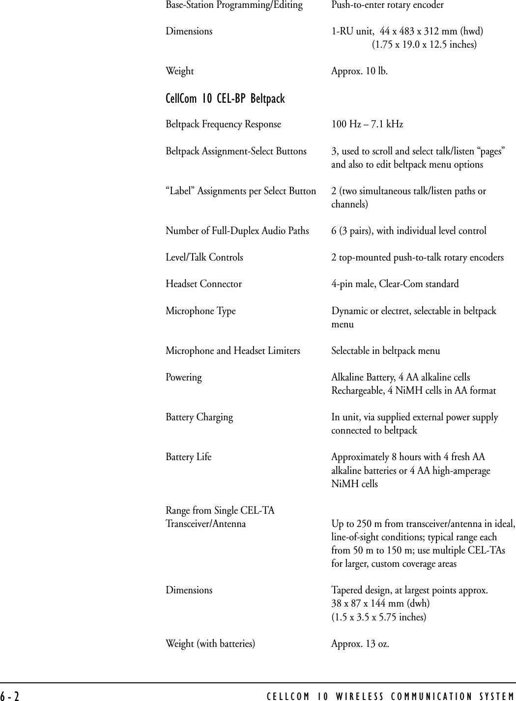CELLCOM 10 WIRELESS COMMUNICATION SYSTEM6-2Base-Station Programming/Editing Push-to-enter rotary encoderDimensions 1-RU unit,  44 x 483 x 312 mm (hwd)                (1.75 x 19.0 x 12.5 inches)Weight Approx. 10 lb.CellCom 10 CEL-BP BeltpackBeltpack Frequency Response 100 Hz – 7.1 kHzBeltpack Assignment-Select Buttons 3, used to scroll and select talk/listen “pages”and also to edit beltpack menu options“Label” Assignments per Select Button 2 (two simultaneous talk/listen paths orchannels)Number of Full-Duplex Audio Paths 6 (3 pairs), with individual level controlLevel/Talk Controls 2 top-mounted push-to-talk rotary encodersHeadset Connector 4-pin male, Clear-Com standardMicrophone Type Dynamic or electret, selectable in beltpackmenuMicrophone and Headset Limiters Selectable in beltpack menuPowering Alkaline Battery, 4 AA alkaline cellsRechargeable, 4 NiMH cells in AA formatBattery Charging In unit, via supplied external power supplyconnected to beltpackBattery Life Approximately 8 hours with 4 fresh AAalkaline batteries or 4 AA high-amperageNiMH cellsRange from Single CEL-TA Transceiver/Antenna Up to 250 m from transceiver/antenna in ideal,line-of-sight conditions; typical range eachfrom 50 m to 150 m; use multiple CEL-TAsfor larger, custom coverage areasDimensions Tapered design, at largest points approx. 38 x 87 x 144 mm (dwh) (1.5 x 3.5 x 5.75 inches) Weight (with batteries) Approx. 13 oz.