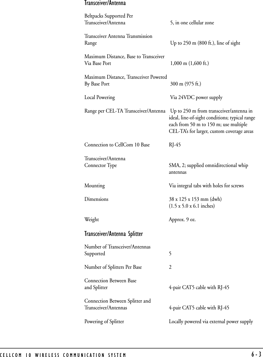 CELLCOM 10 WIRELESS COMMUNICATION SYSTEM 6-3Transceiver/AntennaBeltpacks Supported Per Transceiver/Antenna  5, in one cellular zoneTransceiver Antenna Transmission Range  Up to 250 m (800 ft.), line of sightMaximum Distance, Base to Transceiver Via Base Port  1,000 m (1,600 ft.)Maximum Distance, Transceiver Powered By Base Port  300 m (975 ft.)Local Powering  Via 24VDC power supplyRange per CEL-TA Transceiver/Antenna  Up to 250 m from transceiver/antenna inideal, line-of-sight conditions; typical rangeeach from 50 m to 150 m; use multipleCEL-TA’s for larger, custom coverage areasConnection to CellCom 10 Base RJ-45Tr a n s c e i v e r / A n t e n n a  Connector Type SMA, 2; supplied omnidirectional whipantennasMounting Via integral tabs with holes for screwsDimensions 38 x 125 x 153 mm (dwh)(1.5 x 5.0 x 6.1 inches) Weight Approx. 9 oz.Transceiver/Antenna SplitterNumber of Transceiver/Antennas Supported 5Number of Splitters Per Base 2Connection Between Base and Splitter 4-pair CAT5 cable with RJ-45Connection Between Splitter and Transceiver/Antennas 4-pair CAT5 cable with RJ-45Powering of Splitter Locally powered via external power supply