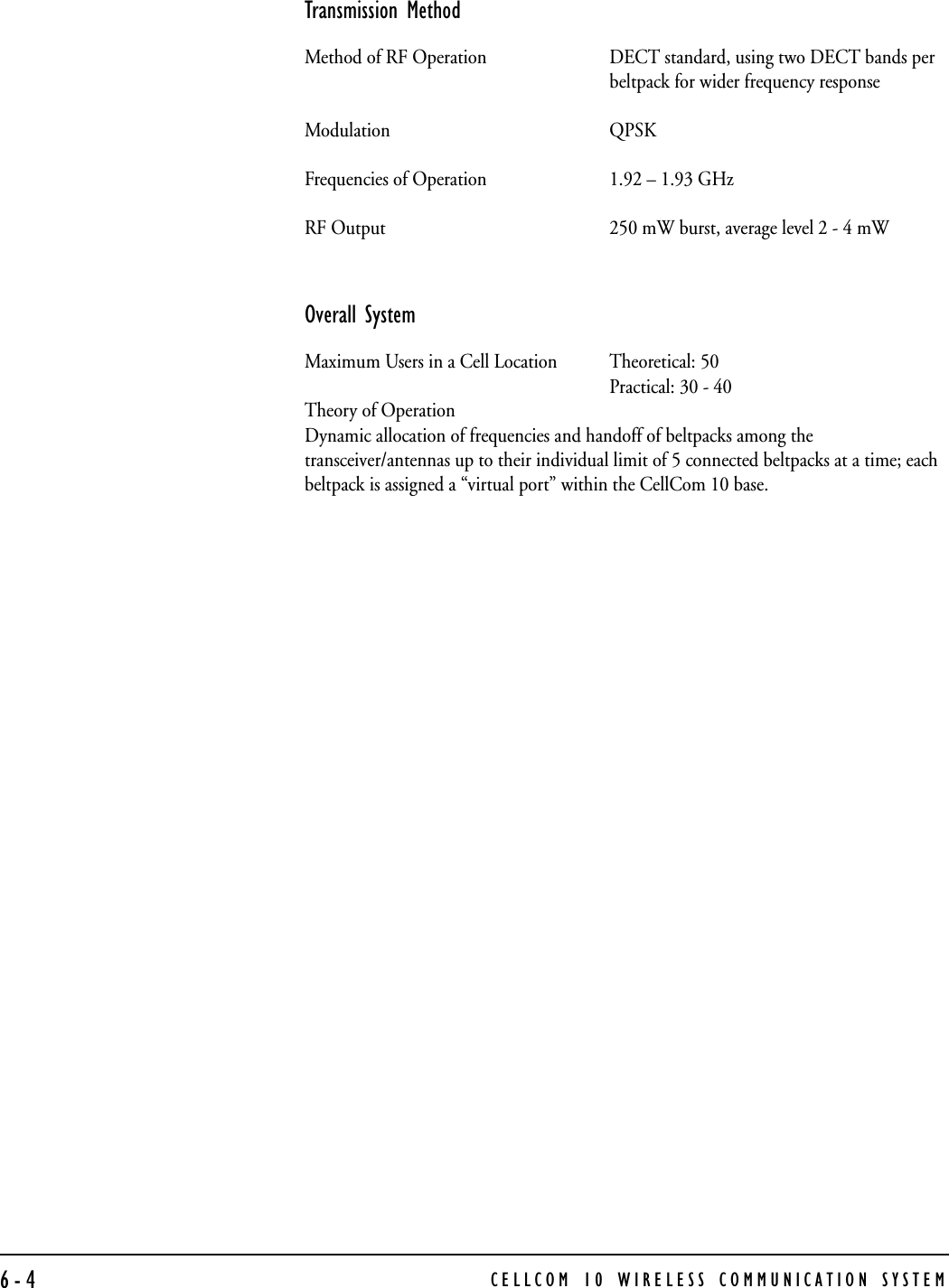 CELLCOM 10 WIRELESS COMMUNICATION SYSTEM6-4Transmission MethodMethod of RF Operation DECT standard, using two DECT bands perbeltpack for wider frequency responseModulation QPSKFrequencies of Operation 1.92 – 1.93 GHzRF Output 250 mW burst, average level 2 - 4 mWOverall SystemMaximum Users in a Cell Location Theoretical: 50Practical: 30 - 40Theory of OperationDynamic allocation of frequencies and handoff of beltpacks among the transceiver/antennas up to their individual limit of 5 connected beltpacks at a time; each beltpack is assigned a “virtual port” within the CellCom 10 base.