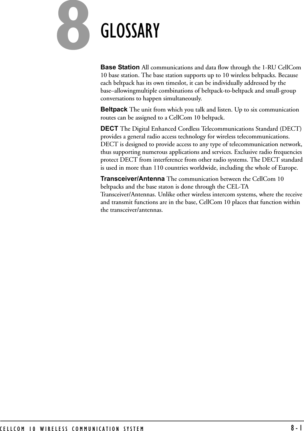 CELLCOM 10 WIRELESS COMMUNICATION SYSTEM   8-1GLOSSARYBase Station All communications and data flow through the 1-RU CellCom 10 base station. The base station supports up to 10 wireless beltpacks. Because each beltpack has its own timeslot, it can be individually addressed by the base–allowingmultiple combinations of beltpack-to-beltpack and small-group conversations to happen simultaneously. Beltpack The unit from which you talk and listen. Up to six communication routes can be assigned to a CellCom 10 beltpack. DECT The Digital Enhanced Cordless Telecommunications Standard (DECT) provides a general radio access technology for wireless telecommunications. DECT is designed to provide access to any type of telecommunication network, thus supporting numerous applications and services. Exclusive radio frequencies protect DECT from interference from other radio systems. The DECT standard is used in more than 110 countries worldwide, including the whole of Europe. Transceiver/Antenna The communication between the CellCom 10 beltpacks and the base staton is done through the CEL-TA Transceiver/Antennas. Unlike other wireless intercom systems, where the receive and transmit functions are in the base, CellCom 10 places that function within the transceiver/antennas. 8