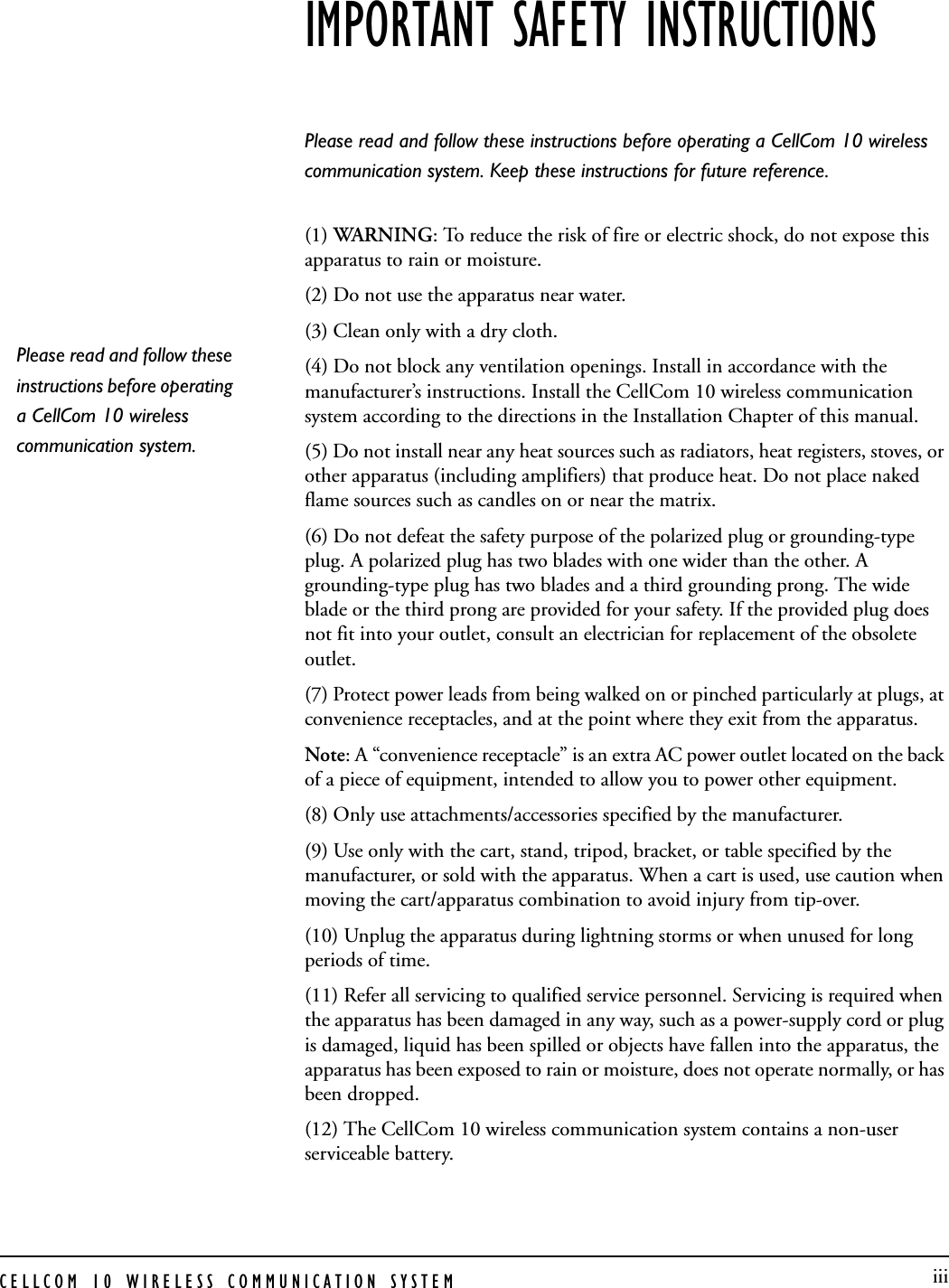 CELLCOM 10 WIRELESS COMMUNICATION SYSTEM  iiiIMPORTANT SAFETY INSTRUCTIONSPlease read and follow these instructions before operating a CellCom 10 wireless communication system. Keep these instructions for future reference.  (1) WARNING: To reduce the risk of fire or electric shock, do not expose this apparatus to rain or moisture. (2) Do not use the apparatus near water.   (3) Clean only with a dry cloth. (4) Do not block any ventilation openings. Install in accordance with the manufacturer’s instructions. Install the CellCom 10 wireless communication system according to the directions in the Installation Chapter of this manual. (5) Do not install near any heat sources such as radiators, heat registers, stoves, or other apparatus (including amplifiers) that produce heat. Do not place naked flame sources such as candles on or near the matrix. (6) Do not defeat the safety purpose of the polarized plug or grounding-type plug. A polarized plug has two blades with one wider than the other. A grounding-type plug has two blades and a third grounding prong. The wide blade or the third prong are provided for your safety. If the provided plug does not fit into your outlet, consult an electrician for replacement of the obsolete outlet. (7) Protect power leads from being walked on or pinched particularly at plugs, at convenience receptacles, and at the point where they exit from the apparatus. Note: A “convenience receptacle” is an extra AC power outlet located on the back of a piece of equipment, intended to allow you to power other equipment. (8) Only use attachments/accessories specified by the manufacturer. (9) Use only with the cart, stand, tripod, bracket, or table specified by the manufacturer, or sold with the apparatus. When a cart is used, use caution when moving the cart/apparatus combination to avoid injury from tip-over. (10) Unplug the apparatus during lightning storms or when unused for long periods of time. (11) Refer all servicing to qualified service personnel. Servicing is required when the apparatus has been damaged in any way, such as a power-supply cord or plug is damaged, liquid has been spilled or objects have fallen into the apparatus, the apparatus has been exposed to rain or moisture, does not operate normally, or has been dropped. (12) The CellCom 10 wireless communication system contains a non-user serviceable battery. Please read and follow these instructions before operating a CellCom 10 wireless communication system. 