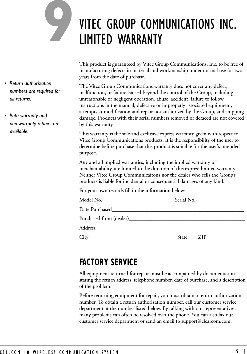 CELLCOM 10 WIRELESS COMMUNICATION SYSTEM  9-1VITEC GROUP COMMUNICATIONS INC. LIMITED WARRANTYThis product is guaranteed by Vitec Group Communications, Inc. to be free of manufacturing defects in material and workmanship under normal use for two years from the date of purchase. The Vitec Group Communications warranty does not cover any defect, malfunction, or failure caused beyond the control of the Group, including unreasonable or negligent operation, abuse, accident, failure to follow instructions in the manual, defective or improperly associated equipment, attempts at modification and repair not authorized by the Group, and shipping damage. Products with their serial numbers removed or defaced are not covered by this warranty.This warranty is the sole and exclusive express warranty given with respect to Vitec Group Communications products. It is the responsibility of the user to determine before purchase that this product is suitable for the user&apos;s intended purpose.Any and all implied warranties, including the implied warranty of merchantability, are limited to the duration of this express limited warranty. Neither Vitec Group Communicaitons nor the dealer who sells the Group’s products is liable for incidental or consequential damages of any kind.For your own records fill in the information below:Model No.___________________________Serial No.__________________Date Purchased_________________________________________________Purchased from (dealer)___________________________________________Address_______________________________________________________City_________________________________State____ZIP______________FACTORY SERVICEAll equipment returned for repair must be accompanied by documentation stating the return address, telephone number, date of purchase, and a description of the problem.Before returning equipment for repair, you must obtain a return authorization number. To obtain a return authorization number, call our customer service department at the number listed below. By talking with our representatives, many problems can often be resolved over the phone. You can also fax our customer service department or send an email to support@clearcom.com. • Return authorization numbers are required for all returns. • Both warranty and non-warranty repairs are available. 9