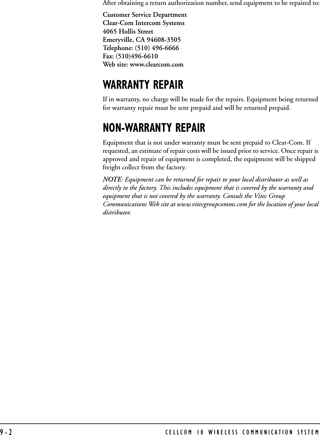 CELLCOM 10 WIRELESS COMMUNICATION SYSTEM9-2After obtaining a return authorization number, send equipment to be repaired to:Customer Service DepartmentClear-Com Intercom Systems4065 Hollis Street Emeryville, CA 94608-3505Telephone: (510) 496-6666Fax: (510)496-6610Web site: www.clearcom.comWARRANTY REPAIRIf in warranty, no charge will be made for the repairs. Equipment being returned for warranty repair must be sent prepaid and will be returned prepaid.NON-WARRANTY REPAIREquipment that is not under warranty must be sent prepaid to Clear-Com. If requested, an estimate of repair costs will be issued prior to service. Once repair is approved and repair of equipment is completed, the equipment will be shipped freight collect from the factory.NOTE: Equipment can be returned for repair to your local distributor as well as directly to the factory. This includes equipment that is covered by the warranty and equipment that is not covered by the warranty. Consult the Vitec Group Communications Web site at www.vitecgroupcomms.com for the location of your local distributor. 