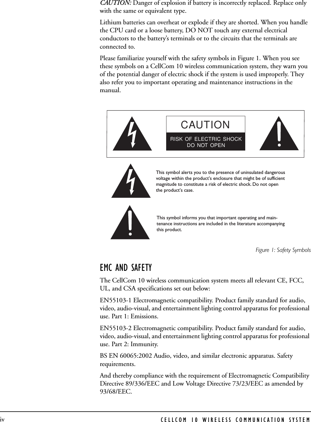 CELLCOM 10 WIRELESS COMMUNICATION SYSTEMivCAUTION: Danger of explosion if battery is incorrectly replaced. Replace only with the same or equivalent type. Lithium batteries can overheat or explode if they are shorted. When you handle the CPU card or a loose battery, DO NOT touch any external electrical conductors to the battery’s terminals or to the circuits that the terminals are connected to. Please familiarize yourself with the safety symbols in Figure 1. When you see these symbols on a CellCom 10 wireless communication system, they warn you of the potential danger of electric shock if the system is used improperly. They also refer you to important operating and maintenance instructions in the manual. Figure 1: Safety SymbolsEMC AND SAFETYThe CellCom 10 wireless communication system meets all relevant CE, FCC, UL, and CSA specifications set out below:EN55103-1 Electromagnetic compatibility. Product family standard for audio, video, audio-visual, and entertainment lighting control apparatus for professional use. Part 1: Emissions.EN55103-2 Electromagnetic compatibility. Product family standard for audio, video, audio-visual, and entertainment lighting control apparatus for professional use. Part 2: Immunity. BS EN 60065:2002 Audio, video, and similar electronic apparatus. Safety requirements. And thereby compliance with the requirement of Electromagnetic Compatibility Directive 89/336/EEC and Low Voltage Directive 73/23/EEC as amended by 93/68/EEC.CAUTIONRISK OF ELECTRIC SHOCKDO NOT OPENThis symbol alerts you to the presence of uninsulated dangerousvoltage within the product’s enclosure that might be of sufficient magnitude to constitute a risk of electric shock. Do not open the product’s case. This symbol informs you that important operating and main-tenance instructions are included in the literature accompanyingthis product. 