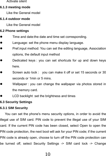  10     Activate silent   6.1.3 meeting mode Like the General model 6.1.4 outdoor mode Like the General model 6.2 Phone settings   Time and date:the date and time set corresponding.   Language: set the phone menu display language.   Pref.input method: You can set the editing language, Association options, the default input method   Dedicated keys : you can set shortcuts for up and down keys here.   Screen auto lock :    you can make it off or set 15 seconds or 30 seconds or 1min or 5 mins.   Wallpaper : you can change the wallpaper via photos stored in the memory card.   LCD backlight :set the brightness and times 6.3 Security Settings 6.3.1 SIM Security   You can set the phone's menu security options, in order to avoid the illegal use of SIM card. PIN code to prevent the illegal use of your SIM card. If the current PIN code has been closed, select Open to open the PIN code protection, the next boot will ask for your PIN code; if the current PIN code is already open, choose to turn off the PIN code protection can be turned off, select Security Settings -> SIM card lock -> Change 