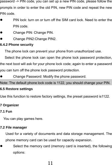  11 password -> PIN code, you can set up a new PIN code, please follow the prompts in order to enter the old PIN, new PIN code and repeat the new PIN code.   PIN lock: turn on or turn off the SIM card lock. Need to enter the PIN code.   Change PIN: Change PIN.     Change PIN2:Change PIN2. 6.4.2 Phone security   The phone lock can prevent your phone from unauthorized use. Select the phone lock can open the phone lock password protection, the next boot will ask for your phone lock code; again to enter a password you can turn off the phone lock password protection.   Change Password: Modify the phone password. Note: The default phone lock code is 1122, you should change your PIN. 6.5 Restore settings Use this function to restore factory settings, the preset password is1122. 7 Organizer 7.1 Fun       You can play games here. 7.2 File manager Used for a variety of documents and data storage management. The phone memory card can be used for capacity expansion.   Select the memory card (memory card is inserted), the following options: 