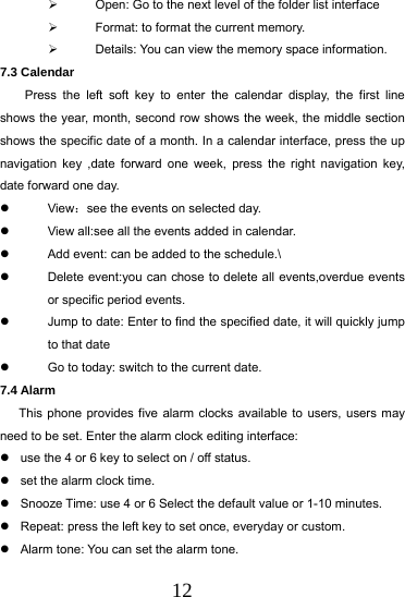 12   Open: Go to the next level of the folder list interface   Format: to format the current memory.   Details: You can view the memory space information. 7.3 Calendar Press the left soft key to enter the calendar display, the first line shows the year, month, second row shows the week, the middle section shows the specific date of a month. In a calendar interface, press the up navigation key ,date forward one week, press the right navigation key, date forward one day.  View：see the events on selected day.   View all:see all the events added in calendar.   Add event: can be added to the schedule.\   Delete event:you can chose to delete all events,overdue events or specific period events.   Jump to date: Enter to find the specified date, it will quickly jump to that date   Go to today: switch to the current date. 7.4 Alarm   This phone provides five alarm clocks available to users, users may need to be set. Enter the alarm clock editing interface:   use the 4 or 6 key to select on / off status.   set the alarm clock time.   Snooze Time: use 4 or 6 Select the default value or 1-10 minutes.   Repeat: press the left key to set once, everyday or custom.   Alarm tone: You can set the alarm tone. 