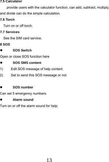  13 7.5 Calculator provide users with the calculator function, can add, subtract, multiply, and divide can do the simple calculation. 7.6 Torch   Turn on or off torch. 7.7 Services   See the SIM card service.   8 SOS    SOS Switch Open or close SOS function here  SOS SMS content  1)  Edit SOS message of help content. 2)  Set to send this SOS message or not   SOS number Can set 5 emergency numbers.  Alarm sound Turn on or off the alarm sound for help.          