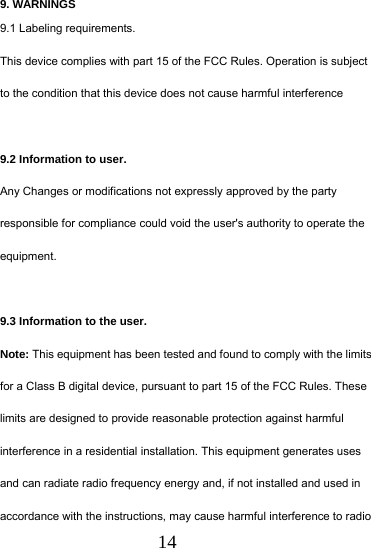  14 9. WARNINGS 9.1 Labeling requirements. This device complies with part 15 of the FCC Rules. Operation is subject to the condition that this device does not cause harmful interference  9.2 Information to user. Any Changes or modifications not expressly approved by the party responsible for compliance could void the user's authority to operate the equipment.   9.3 Information to the user. Note: This equipment has been tested and found to comply with the limits for a Class B digital device, pursuant to part 15 of the FCC Rules. These limits are designed to provide reasonable protection against harmful interference in a residential installation. This equipment generates uses and can radiate radio frequency energy and, if not installed and used in accordance with the instructions, may cause harmful interference to radio 