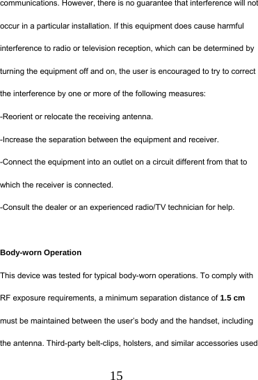  15 communications. However, there is no guarantee that interference will not occur in a particular installation. If this equipment does cause harmful interference to radio or television reception, which can be determined by turning the equipment off and on, the user is encouraged to try to correct the interference by one or more of the following measures: -Reorient or relocate the receiving antenna. -Increase the separation between the equipment and receiver. -Connect the equipment into an outlet on a circuit different from that to which the receiver is connected. -Consult the dealer or an experienced radio/TV technician for help.  Body-worn Operation This device was tested for typical body-worn operations. To comply with RF exposure requirements, a minimum separation distance of 1.5 cm must be maintained between the user&rsquo;s body and the handset, including the antenna. Third-party belt-clips, holsters, and similar accessories used 
