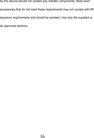  16 by this device should not contain any metallic components. Body-worn accessories that do not meet these requirements may not comply with RF exposure requirements and should be avoided. Use only the supplied or an approved antenna.   