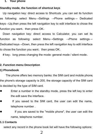  2 1.  Your phone          Standby mode, the function of shortcut keys   Up navigation key: direct access to Shortcuts ,you can set its function as following: select Menu&rarr;Settings  &rarr;Phone settings&rarr; Dedicated keys&rarr;Up,then press the left navigation key to edit interface to chose the function you want，then press OK。 Down navigation key: direct access to Calculator, you can set its function as following: select Menu&rarr;Settings  &rarr;Phone settings&rarr; Dedicated keys&rarr;Down, then press the left navigation key to edit interface to chose the function you want，then press OK。 # key：long press changing the mode: general mode / silent mode。  2. Function menu Description 1) Phonebook The phone offers two memory banks: the SIM card and mobile phone, the phone's storage capacity is 200, the storage capacity of the SIM card is decided by the type of SIM card.   Enter a number in the standby mode, press the left key to enter the edit save the interface.    If you saved to the SIM card, the user can edit the name, telephone number. .    If you are saved to the "mobile phone", the user can edit the name, telephone number. 1.1 Contacts  select any record in the phone book list will have the following options: 