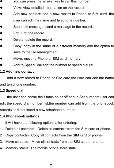 3   You can press the answer key to call this number   View: View detailed information on the record.   Add new contact: add a new record to Phone or SIM card, the user can edit the name and telephone number.   Send text message: send a message to the record.。   Edit: Edit the record.   Delete: delete the record.   Copy: copy in the same or a different memory and the option to save to the file management.   Move: move to Phone or SIM card memory.   Add to Speed Dial:add the number to speed dial list. 1.2 Add new contact        add a new record to Phone or SIM card,the user can edit the name and telephone number. 1.3 Speed dial     the user can chose the Status on or off and in Set numbers user can edit the speed dial number list,the number can add from the phonebook records or direct insert a new telephone number. 1.4 Phonebook settings       It will have the following options after entering: 1、Delete all contacts：Delete all contacts from the SIM card or phone； 2、Copy contacts：Copy all contacts from the SIM card or phone。 3、Move contacts：Move all contacts from the SIM card or phone。 4、Memory status: The mobile phone store state.  