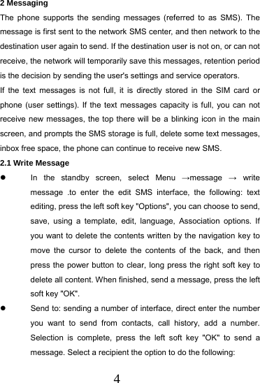  4 2 Messaging The phone supports the sending messages (referred to as SMS). The message is first sent to the network SMS center, and then network to the destination user again to send. If the destination user is not on, or can not receive, the network will temporarily save this messages, retention period is the decision by sending the user's settings and service operators. If the text messages is not full, it is directly stored in the SIM card or phone (user settings). If the text messages capacity is full, you can not receive new messages, the top there will be a blinking icon in the main screen, and prompts the SMS storage is full, delete some text messages, inbox free space, the phone can continue to receive new SMS. 2.1 Write Message   In the standby screen, select Menu &rarr;message  &rarr; write message .to enter the edit SMS interface, the following: text editing, press the left soft key "Options", you can choose to send, save, using a template, edit, language, Association options. If you want to delete the contents written by the navigation key to move the cursor to delete the contents of the back, and then press the power button to clear, long press the right soft key to delete all content. When finished, send a message, press the left soft key "OK".   Send to: sending a number of interface, direct enter the number you want to send from contacts, call history, add a number. Selection is complete, press the left soft key "OK" to send a message. Select a recipient the option to do the following: 