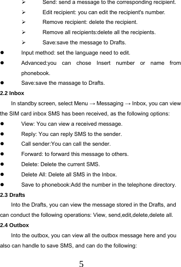  5   Send: send a message to the corresponding recipient.   Edit recipient: you can edit the recipient's number.   Remove recipient: delete the recipient.   Remove all recipients:delete all the recipients.   Save:save the message to Drafts.   Input method: set the language need to edit.   Advanced:you can chose Insert number or name from phonebook.   Save:save the massage to Drafts. 2.2 Inbox In standby screen, select Menu &rarr; Messaging &rarr; Inbox, you can view the SIM card inbox SMS has been received, as the following options:   View: You can view a received message.   Reply: You can reply SMS to the sender.   Call sender:You can call the sender.   Forward: to forward this message to others.   Delete: Delete the current SMS.   Delete All: Delete all SMS in the Inbox.   Save to phonebook:Add the number in the telephone directory. 2.3 Drafts Into the Drafts, you can view the message stored in the Drafts, and can conduct the following operations: View, send,edit,delete,delete all. 2.4 Outbox Into the outbox, you can view all the outbox message here and you also can handle to save SMS, and can do the following: 