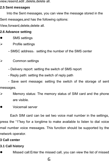  6 view,resend,edit ,delete,delete all. 2.5 Sent messages Into the Sent messages, you can view the message stored in the Sent messages,and has the following options: View,forward,delete,delete all.   2.6 Advance setting  SMS settings  Profile settings  - SMSC address：setting the number of the SMS center  Common settings      - Delivery report: setting the switch of SMS report - Reply path: setting the switch of reply path - Save sent message: setting the switch of the storage of sent messages.   Memory status: The memory status of SIM card and the phone are visible.  Voicemail server            Each SIM card can be set two voice mail number in the settings, press the &ldquo;1&rdquo;key for a longtime to make available to listen to dial voice mail number voice messages. This function should be supported by the network operator. 3 Call center 3.1 Call history   Missed call:Enter the missed call, you can view the list of missed 