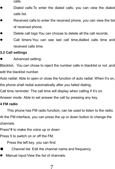  7 calls.   Dialed calls:To enter the dialed calls, you can view the dialed calls list.   Received calls:to enter the received phone, you can view the list of received phone.   Delete call logs:You can choose to delete all the call records.   Call timers:You can see last call time,dialled calls time and received calls time. 3.2 Call settings  Advanced setting: Blacklist：You can chose to reject the number calls in blacklist or not ,and edit the blacklist number. Auto radial: Able to open or close the function of auto radial. When it&rsquo;s on, the phone shall redial automatically after you failed dialing. Call time reminder: The call time will display when calling if it&rsquo;s on. Answer mode: Able to set answer the call by pressing any key. 4 FM radio This phone has FM radio function, can be used to listen to the radio.   At the FM interface, you can press the up or down button to change the channels. Press*# to make the voice up or down Press 5 to switch on or off the FM. Press the left key, you can find: ●  Channel list: Edit the channel name and frequency.   Manual input:View the list of channels. 